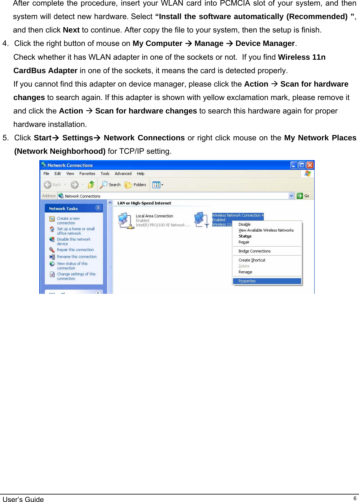                                                                                                                                                                                                                                         User’s Guide   6After complete the procedure, insert your WLAN card into PCMCIA slot of your system, and then system will detect new hardware. Select “Install the software automatically (Recommended) ”, and then click Next to continue. After copy the file to your system, then the setup is finish.  4.  Click the right button of mouse on My Computer Æ Manage Æ Device Manager.   Check whether it has WLAN adapter in one of the sockets or not.  If you find Wireless 11n CardBus Adapter in one of the sockets, it means the card is detected properly. If you cannot find this adapter on device manager, please click the Action Æ Scan for hardware changes to search again. If this adapter is shown with yellow exclamation mark, please remove it and click the Action Æ Scan for hardware changes to search this hardware again for proper hardware installation. 5. Click StartÆ SettingsÆ Network Connections or right click mouse on the My Network Places (Network Neighborhood) for TCP/IP setting.  