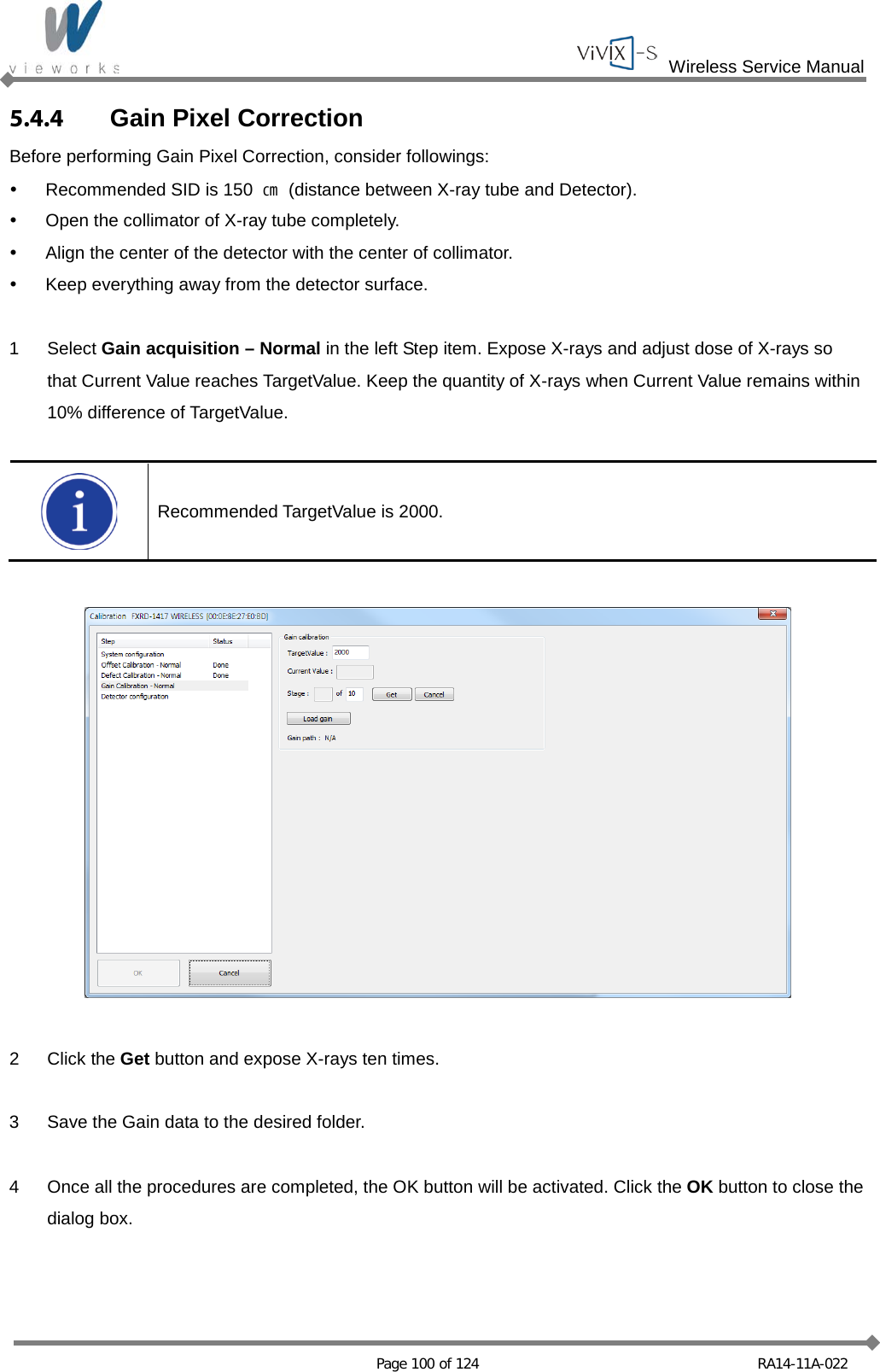  Wireless Service Manual   Page 100 of 124 RA14-11A-022 5.4.4 Gain Pixel Correction Before performing Gain Pixel Correction, consider followings:  Recommended SID is 150  ㎝ (distance between X-ray tube and Detector).  Open the collimator of X-ray tube completely.  Align the center of the detector with the center of collimator.  Keep everything away from the detector surface.  1  Select Gain acquisition – Normal in the left Step item. Expose X-rays and adjust dose of X-rays so that Current Value reaches TargetValue. Keep the quantity of X-rays when Current Value remains within 10% difference of TargetValue.   Recommended TargetValue is 2000.    2  Click the Get button and expose X-rays ten times.  3  Save the Gain data to the desired folder.  4  Once all the procedures are completed, the OK button will be activated. Click the OK button to close the dialog box. 