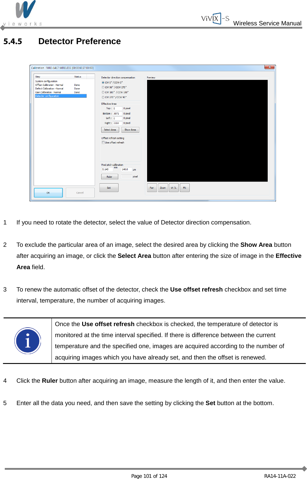  Wireless Service Manual   Page 101 of 124 RA14-11A-022 5.4.5 Detector Preference    1  If you need to rotate the detector, select the value of Detector direction compensation.  2  To exclude the particular area of an image, select the desired area by clicking the Show Area button after acquiring an image, or click the Select Area button after entering the size of image in the Effective Area field.  3  To renew the automatic offset of the detector, check the Use offset refresh checkbox and set time interval, temperature, the number of acquiring images.   Once the Use offset refresh checkbox is checked, the temperature of detector is monitored at the time interval specified. If there is difference between the current temperature and the specified one, images are acquired according to the number of acquiring images which you have already set, and then the offset is renewed.  4  Click the Ruler button after acquiring an image, measure the length of it, and then enter the value.  5  Enter all the data you need, and then save the setting by clicking the Set button at the bottom.    