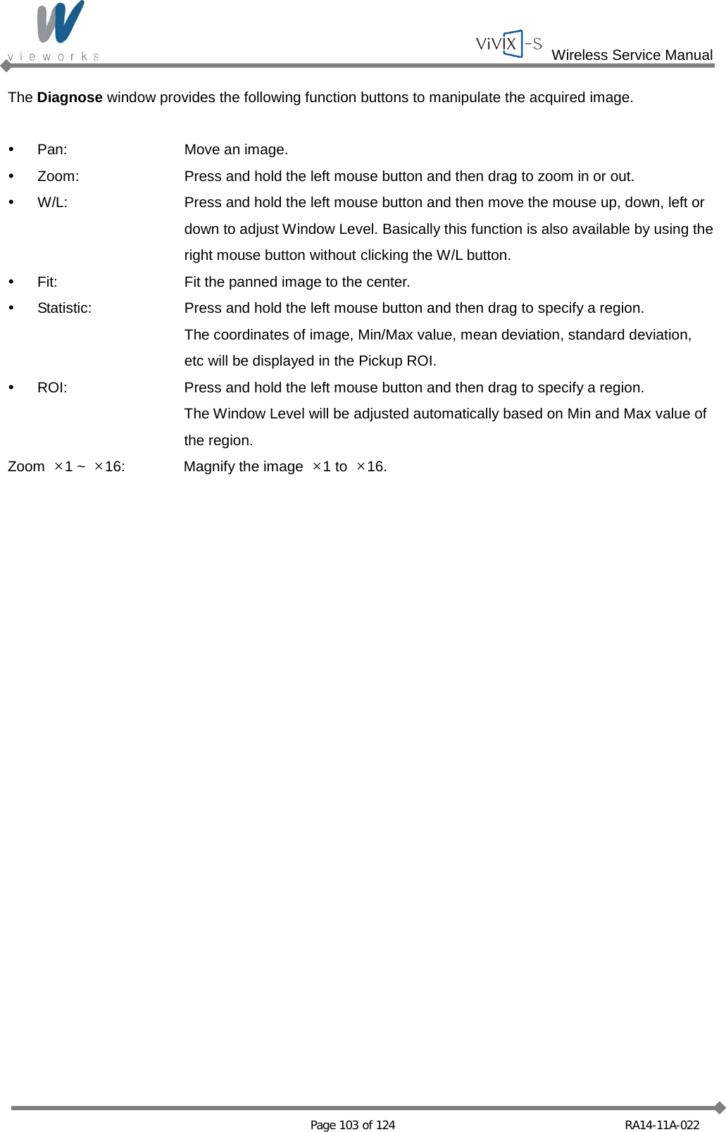  Wireless Service Manual   Page 103 of 124 RA14-11A-022 The Diagnose window provides the following function buttons to manipulate the acquired image.    Pan: Move an image.  Zoom: Press and hold the left mouse button and then drag to zoom in or out.  W/L: Press and hold the left mouse button and then move the mouse up, down, left or    down to adjust Window Level. Basically this function is also available by using the    right mouse button without clicking the W/L button.  Fit: Fit the panned image to the center.  Statistic: Press and hold the left mouse button and then drag to specify a region.  The coordinates of image, Min/Max value, mean deviation, standard deviation,    etc will be displayed in the Pickup ROI.  ROI: Press and hold the left mouse button and then drag to specify a region.  The Window Level will be adjusted automatically based on Min and Max value of    the region. Zoom  ×1 ~  ×16: Magnify the image  ×1 to  ×16.   