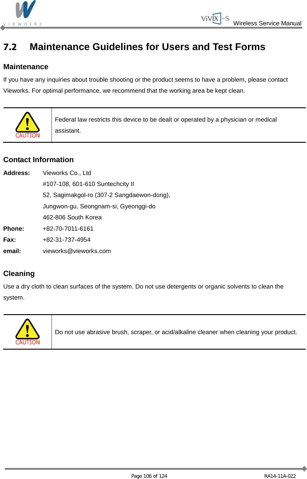  Wireless Service Manual   Page 106 of 124 RA14-11A-022 7.2  Maintenance Guidelines for Users and Test Forms Maintenance If you have any inquiries about trouble shooting or the product seems to have a problem, please contact Vieworks. For optimal performance, we recommend that the working area be kept clean.   Federal law restricts this device to be dealt or operated by a physician or medical assistant.  Contact Information Address: Vieworks Co., Ltd   #107-108, 601-610 Suntechcity II  52, Sagimakgol-ro (307-2 Sangdaewon-dong),  Jungwon-gu, Seongnam-si, Gyeonggi-do  462-806 South Korea Phone: +82-70-7011-6161 Fax: +82-31-737-4954 email: vieworks@vieworks.com  Cleaning Use a dry cloth to clean surfaces of the system. Do not use detergents or organic solvents to clean the system.   Do not use abrasive brush, scraper, or acid/alkaline cleaner when cleaning your product.           