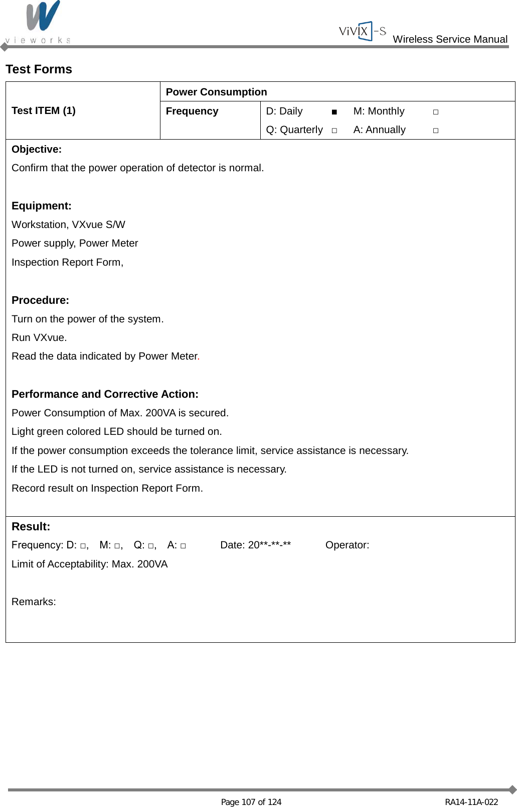  Wireless Service Manual   Page 107 of 124 RA14-11A-022 Test Forms Test ITEM (1) Power Consumption Frequency D: Daily ■ M: Monthly □ Q: Quarterly □ A: Annually □ Objective: Confirm that the power operation of detector is normal.  Equipment: Workstation, VXvue S/W Power supply, Power Meter Inspection Report Form,  Procedure: Turn on the power of the system. Run VXvue. Read the data indicated by Power Meter.  Performance and Corrective Action: Power Consumption of Max. 200VA is secured. Light green colored LED should be turned on. If the power consumption exceeds the tolerance limit, service assistance is necessary. If the LED is not turned on, service assistance is necessary. Record result on Inspection Report Form.  Result: Frequency: D: □,    M: □,    Q: □,    A: □ Date: 20**-**-** Operator: Limit of Acceptability: Max. 200VA  Remarks:   