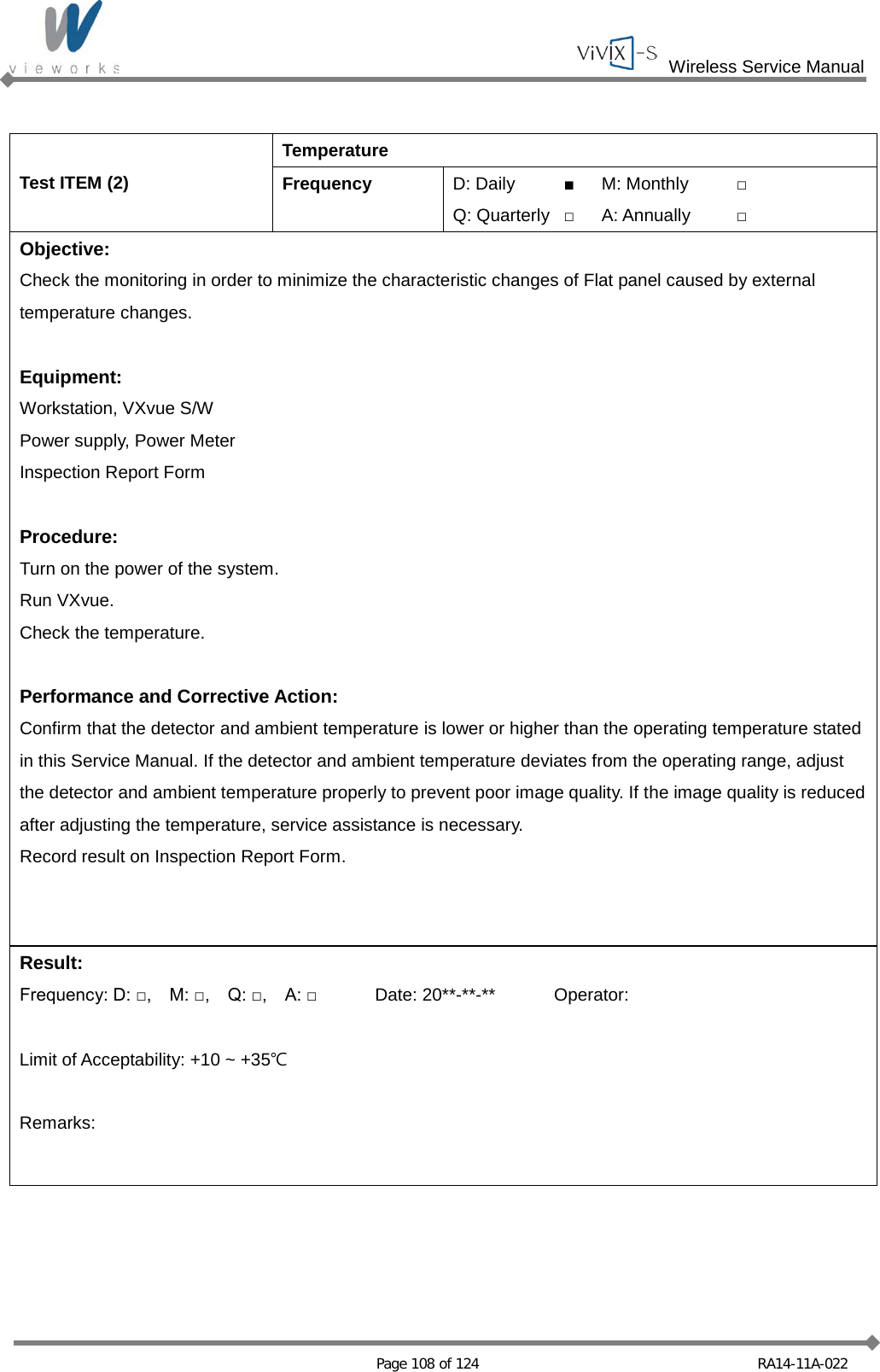  Wireless Service Manual   Page 108 of 124 RA14-11A-022  Test ITEM (2) Temperature Frequency D: Daily ■ M: Monthly □ Q: Quarterly □ A: Annually □ Objective: Check the monitoring in order to minimize the characteristic changes of Flat panel caused by external temperature changes.  Equipment: Workstation, VXvue S/W Power supply, Power Meter Inspection Report Form  Procedure: Turn on the power of the system. Run VXvue. Check the temperature.  Performance and Corrective Action: Confirm that the detector and ambient temperature is lower or higher than the operating temperature stated in this Service Manual. If the detector and ambient temperature deviates from the operating range, adjust the detector and ambient temperature properly to prevent poor image quality. If the image quality is reduced after adjusting the temperature, service assistance is necessary. Record result on Inspection Report Form.  Result: Frequency: D: □,    M: □,    Q: □,    A: □ Date: 20**-**-** Operator:  Limit of Acceptability: +10 ~ +35℃  Remarks:  