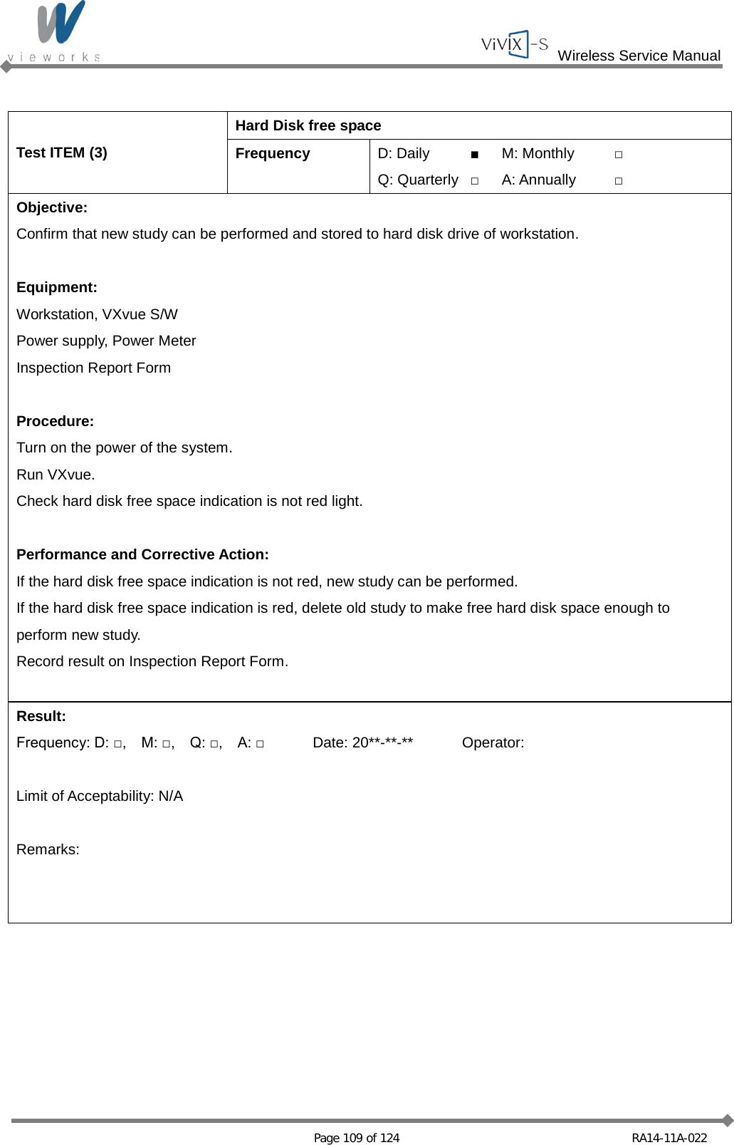  Wireless Service Manual   Page 109 of 124 RA14-11A-022  Test ITEM (3) Hard Disk free space Frequency D: Daily ■ M: Monthly □ Q: Quarterly □ A: Annually □ Objective: Confirm that new study can be performed and stored to hard disk drive of workstation.  Equipment: Workstation, VXvue S/W Power supply, Power Meter Inspection Report Form  Procedure: Turn on the power of the system. Run VXvue. Check hard disk free space indication is not red light.  Performance and Corrective Action: If the hard disk free space indication is not red, new study can be performed. If the hard disk free space indication is red, delete old study to make free hard disk space enough to perform new study. Record result on Inspection Report Form.  Result: Frequency: D: □,    M: □,    Q: □,    A: □ Date: 20**-**-** Operator:  Limit of Acceptability: N/A  Remarks:   