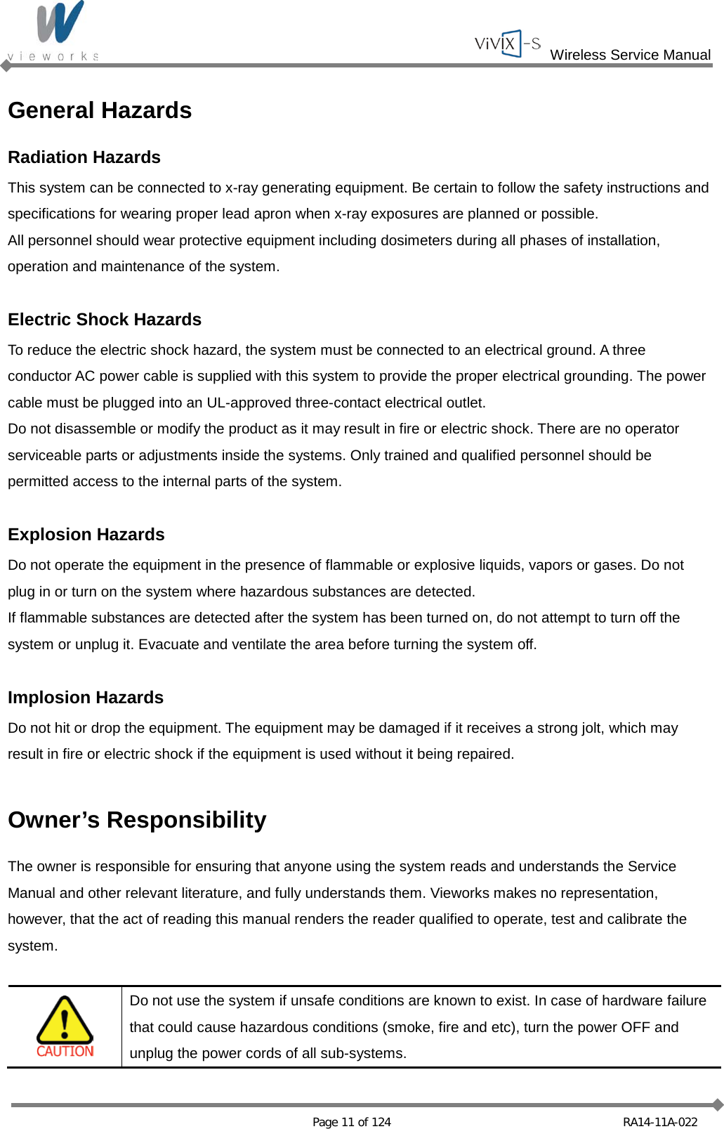  Wireless Service Manual   Page 11 of 124 RA14-11A-022 General Hazards Radiation Hazards This system can be connected to x-ray generating equipment. Be certain to follow the safety instructions and specifications for wearing proper lead apron when x-ray exposures are planned or possible. All personnel should wear protective equipment including dosimeters during all phases of installation, operation and maintenance of the system.  Electric Shock Hazards To reduce the electric shock hazard, the system must be connected to an electrical ground. A three conductor AC power cable is supplied with this system to provide the proper electrical grounding. The power cable must be plugged into an UL-approved three-contact electrical outlet. Do not disassemble or modify the product as it may result in fire or electric shock. There are no operator serviceable parts or adjustments inside the systems. Only trained and qualified personnel should be permitted access to the internal parts of the system.  Explosion Hazards Do not operate the equipment in the presence of flammable or explosive liquids, vapors or gases. Do not plug in or turn on the system where hazardous substances are detected. If flammable substances are detected after the system has been turned on, do not attempt to turn off the system or unplug it. Evacuate and ventilate the area before turning the system off.  Implosion Hazards Do not hit or drop the equipment. The equipment may be damaged if it receives a strong jolt, which may result in fire or electric shock if the equipment is used without it being repaired.  Owner’s Responsibility The owner is responsible for ensuring that anyone using the system reads and understands the Service Manual and other relevant literature, and fully understands them. Vieworks makes no representation, however, that the act of reading this manual renders the reader qualified to operate, test and calibrate the system.   Do not use the system if unsafe conditions are known to exist. In case of hardware failure that could cause hazardous conditions (smoke, fire and etc), turn the power OFF and unplug the power cords of all sub-systems. 