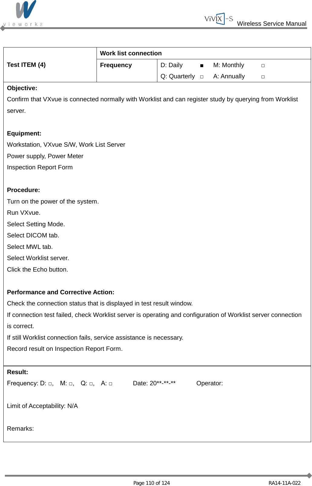  Wireless Service Manual   Page 110 of 124 RA14-11A-022  Test ITEM (4) Work list connection Frequency D: Daily ■ M: Monthly □ Q: Quarterly □ A: Annually □ Objective: Confirm that VXvue is connected normally with Worklist and can register study by querying from Worklist server.  Equipment: Workstation, VXvue S/W, Work List Server Power supply, Power Meter Inspection Report Form  Procedure: Turn on the power of the system. Run VXvue. Select Setting Mode. Select DICOM tab. Select MWL tab. Select Worklist server. Click the Echo button.  Performance and Corrective Action: Check the connection status that is displayed in test result window. If connection test failed, check Worklist server is operating and configuration of Worklist server connection is correct. If still Worklist connection fails, service assistance is necessary. Record result on Inspection Report Form.  Result: Frequency: D: □,    M: □,    Q: □,    A: □ Date: 20**-**-** Operator:  Limit of Acceptability: N/A  Remarks:  