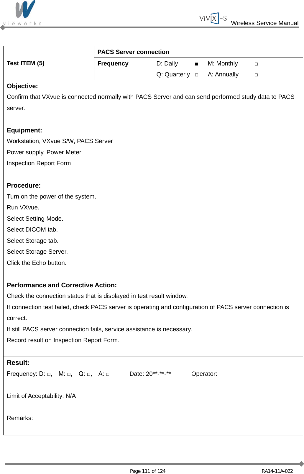  Wireless Service Manual   Page 111 of 124 RA14-11A-022  Test ITEM (5) PACS Server connection Frequency D: Daily ■ M: Monthly □ Q: Quarterly □ A: Annually □ Objective: Confirm that VXvue is connected normally with PACS Server and can send performed study data to PACS server.  Equipment: Workstation, VXvue S/W, PACS Server Power supply, Power Meter Inspection Report Form  Procedure: Turn on the power of the system. Run VXvue. Select Setting Mode. Select DICOM tab. Select Storage tab. Select Storage Server. Click the Echo button.  Performance and Corrective Action: Check the connection status that is displayed in test result window. If connection test failed, check PACS server is operating and configuration of PACS server connection is correct. If still PACS server connection fails, service assistance is necessary. Record result on Inspection Report Form.  Result: Frequency: D: □,    M: □,    Q: □,    A: □ Date: 20**-**-** Operator:  Limit of Acceptability: N/A  Remarks:  