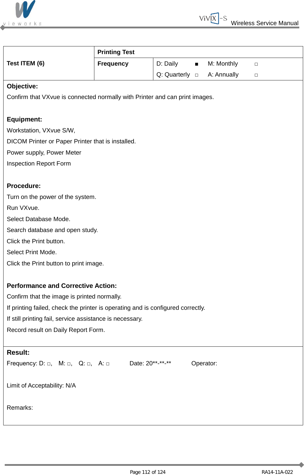  Wireless Service Manual   Page 112 of 124 RA14-11A-022  Test ITEM (6) Printing Test Frequency D: Daily ■ M: Monthly □ Q: Quarterly □ A: Annually □ Objective: Confirm that VXvue is connected normally with Printer and can print images.  Equipment: Workstation, VXvue S/W, DICOM Printer or Paper Printer that is installed. Power supply, Power Meter Inspection Report Form  Procedure: Turn on the power of the system. Run VXvue. Select Database Mode. Search database and open study. Click the Print button. Select Print Mode. Click the Print button to print image.  Performance and Corrective Action: Confirm that the image is printed normally. If printing failed, check the printer is operating and is configured correctly. If still printing fail, service assistance is necessary. Record result on Daily Report Form.  Result: Frequency: D: □,    M: □,    Q: □,    A: □ Date: 20**-**-** Operator:  Limit of Acceptability: N/A  Remarks:  