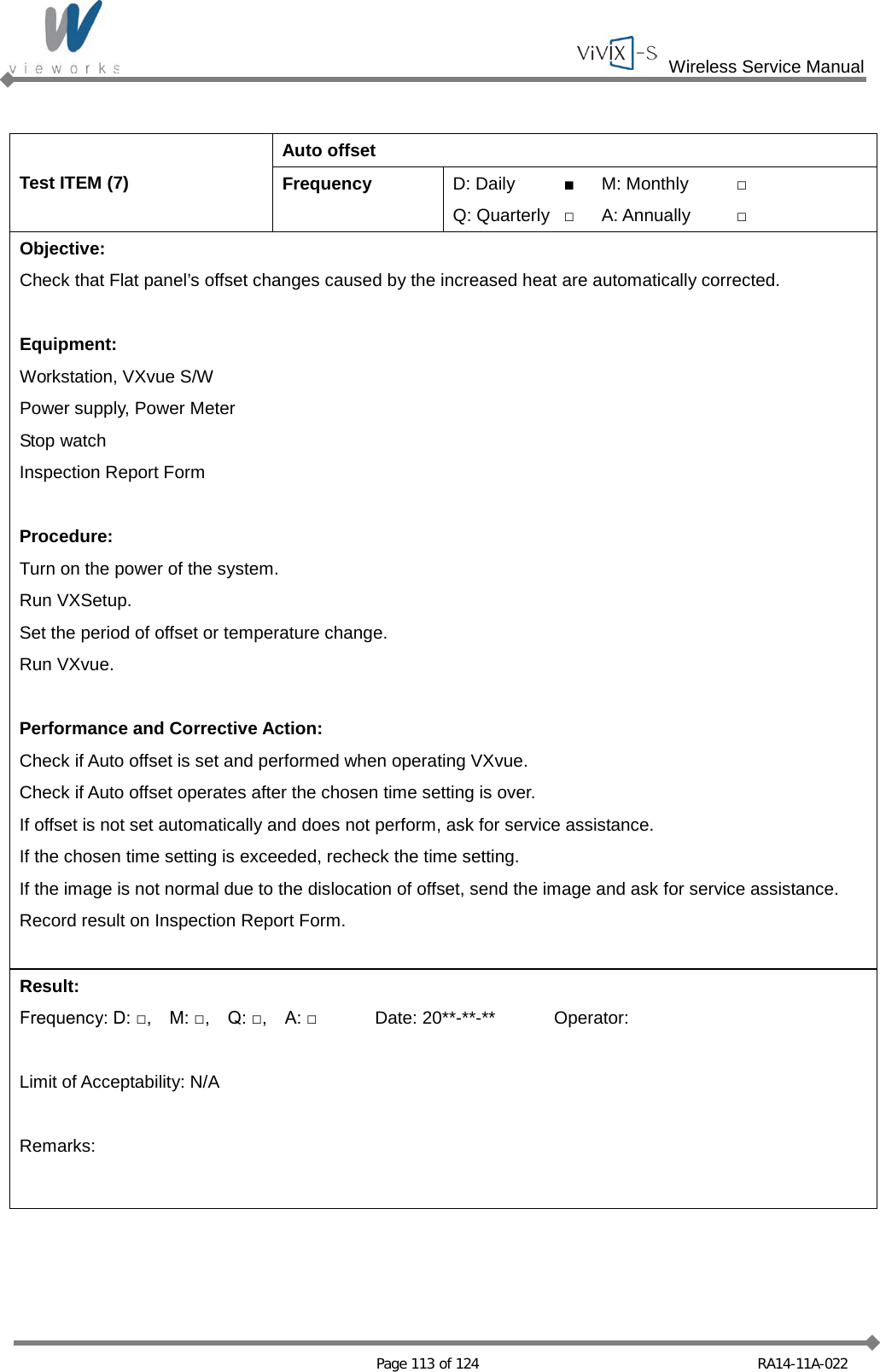  Wireless Service Manual   Page 113 of 124 RA14-11A-022  Test ITEM (7) Auto offset Frequency D: Daily ■ M: Monthly □ Q: Quarterly □ A: Annually □ Objective: Check that Flat panel’s offset changes caused by the increased heat are automatically corrected.  Equipment: Workstation, VXvue S/W Power supply, Power Meter Stop watch Inspection Report Form  Procedure: Turn on the power of the system. Run VXSetup. Set the period of offset or temperature change. Run VXvue.  Performance and Corrective Action: Check if Auto offset is set and performed when operating VXvue. Check if Auto offset operates after the chosen time setting is over. If offset is not set automatically and does not perform, ask for service assistance. If the chosen time setting is exceeded, recheck the time setting. If the image is not normal due to the dislocation of offset, send the image and ask for service assistance. Record result on Inspection Report Form.  Result: Frequency: D: □,    M: □,    Q: □,    A: □ Date: 20**-**-** Operator:  Limit of Acceptability: N/A  Remarks:  
