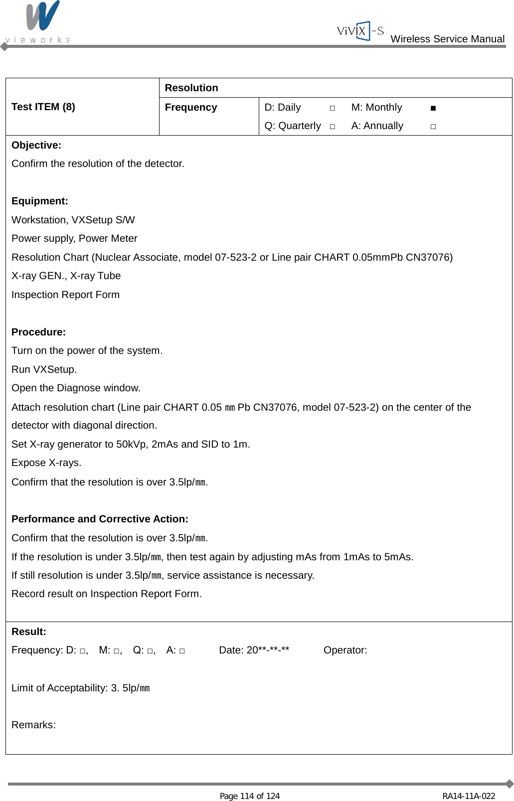  Wireless Service Manual   Page 114 of 124 RA14-11A-022  Test ITEM (8) Resolution Frequency D: Daily □ M: Monthly ■ Q: Quarterly □ A: Annually □ Objective: Confirm the resolution of the detector.  Equipment: Workstation, VXSetup S/W Power supply, Power Meter Resolution Chart (Nuclear Associate, model 07-523-2 or Line pair CHART 0.05mmPb CN37076) X-ray GEN., X-ray Tube Inspection Report Form  Procedure: Turn on the power of the system. Run VXSetup. Open the Diagnose window. Attach resolution chart (Line pair CHART 0.05 ㎜Pb CN37076, model 07-523-2) on the center of the detector with diagonal direction. Set X-ray generator to 50kVp, 2mAs and SID to 1m. Expose X-rays. Confirm that the resolution is over 3.5lp/㎜.  Performance and Corrective Action: Confirm that the resolution is over 3.5lp/㎜. If the resolution is under 3.5lp/㎜, then test again by adjusting mAs from 1mAs to 5mAs. If still resolution is under 3.5lp/㎜, service assistance is necessary. Record result on Inspection Report Form.  Result: Frequency: D: □,    M: □,    Q: □,    A: □ Date: 20**-**-** Operator:  Limit of Acceptability: 3. 5lp/㎜  Remarks:  