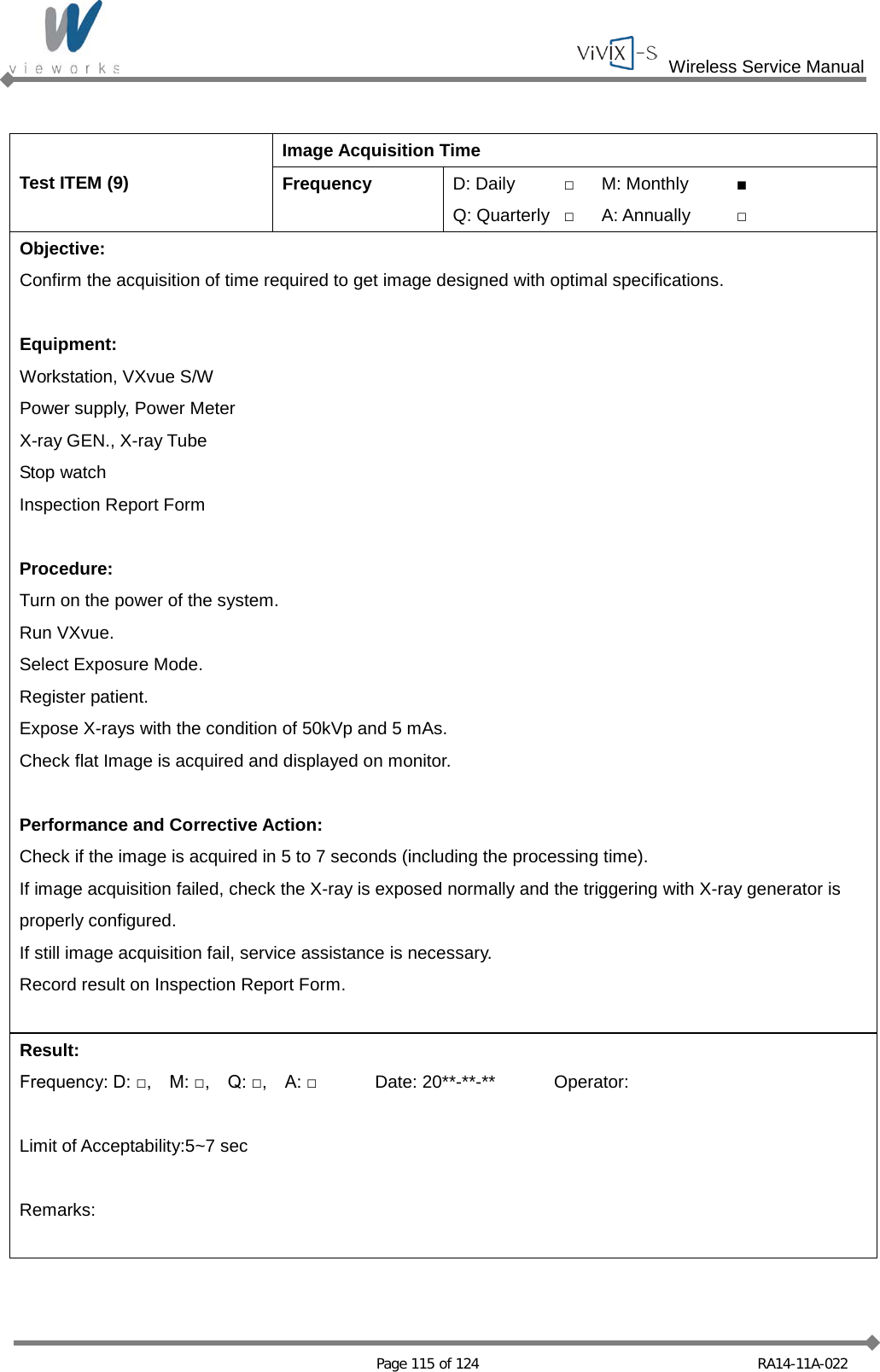  Wireless Service Manual   Page 115 of 124 RA14-11A-022  Test ITEM (9) Image Acquisition Time Frequency D: Daily □ M: Monthly ■ Q: Quarterly □ A: Annually □ Objective: Confirm the acquisition of time required to get image designed with optimal specifications.  Equipment: Workstation, VXvue S/W Power supply, Power Meter X-ray GEN., X-ray Tube Stop watch Inspection Report Form  Procedure: Turn on the power of the system. Run VXvue. Select Exposure Mode. Register patient. Expose X-rays with the condition of 50kVp and 5 mAs. Check flat Image is acquired and displayed on monitor.  Performance and Corrective Action: Check if the image is acquired in 5 to 7 seconds (including the processing time). If image acquisition failed, check the X-ray is exposed normally and the triggering with X-ray generator is properly configured. If still image acquisition fail, service assistance is necessary. Record result on Inspection Report Form.  Result: Frequency: D: □,    M: □,    Q: □,    A: □ Date: 20**-**-** Operator:  Limit of Acceptability:5~7 sec  Remarks:   