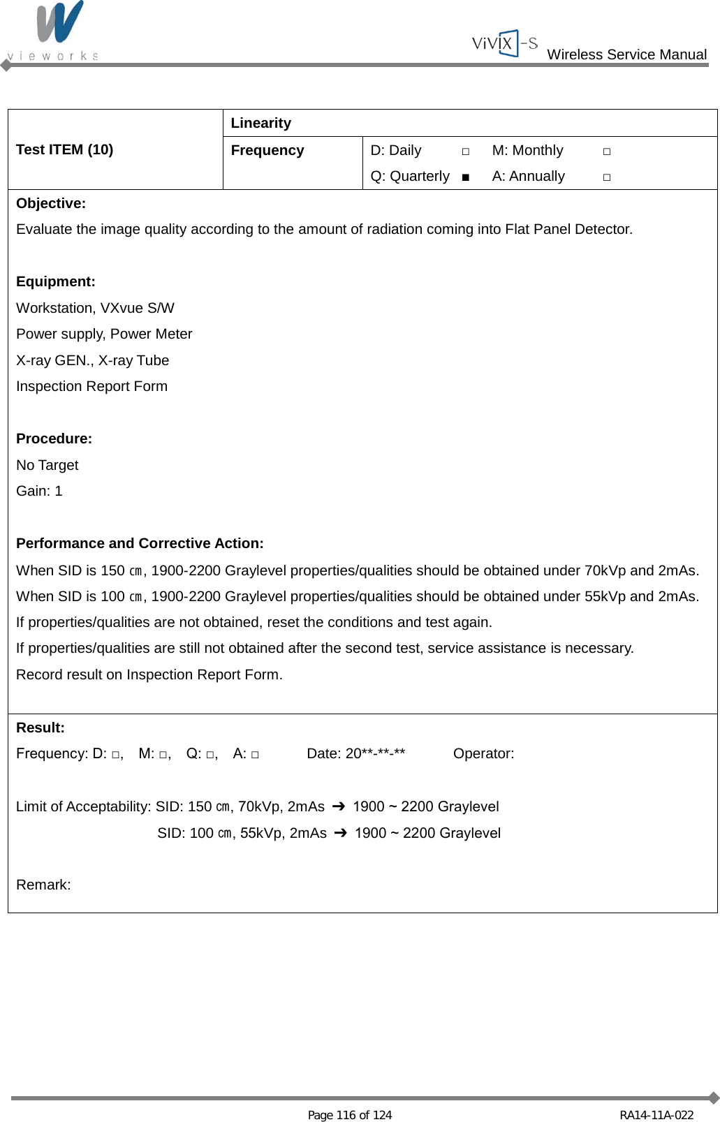  Wireless Service Manual   Page 116 of 124 RA14-11A-022  Test ITEM (10) Linearity Frequency D: Daily □ M: Monthly □ Q: Quarterly ■ A: Annually □ Objective: Evaluate the image quality according to the amount of radiation coming into Flat Panel Detector.  Equipment: Workstation, VXvue S/W Power supply, Power Meter X-ray GEN., X-ray Tube Inspection Report Form  Procedure: No Target Gain: 1  Performance and Corrective Action: When SID is 150 ㎝, 1900-2200 Graylevel properties/qualities should be obtained under 70kVp and 2mAs. When SID is 100 ㎝, 1900-2200 Graylevel properties/qualities should be obtained under 55kVp and 2mAs. If properties/qualities are not obtained, reset the conditions and test again. If properties/qualities are still not obtained after the second test, service assistance is necessary. Record result on Inspection Report Form.  Result: Frequency: D: □,    M: □,    Q: □,    A: □ Date: 20**-**-** Operator:  Limit of Acceptability: SID: 150 ㎝, 70kVp, 2mAs  ➔ 1900 ~ 2200 Graylevel  SID: 100 ㎝, 55kVp, 2mAs  ➔ 1900 ~ 2200 Graylevel  Remark:  