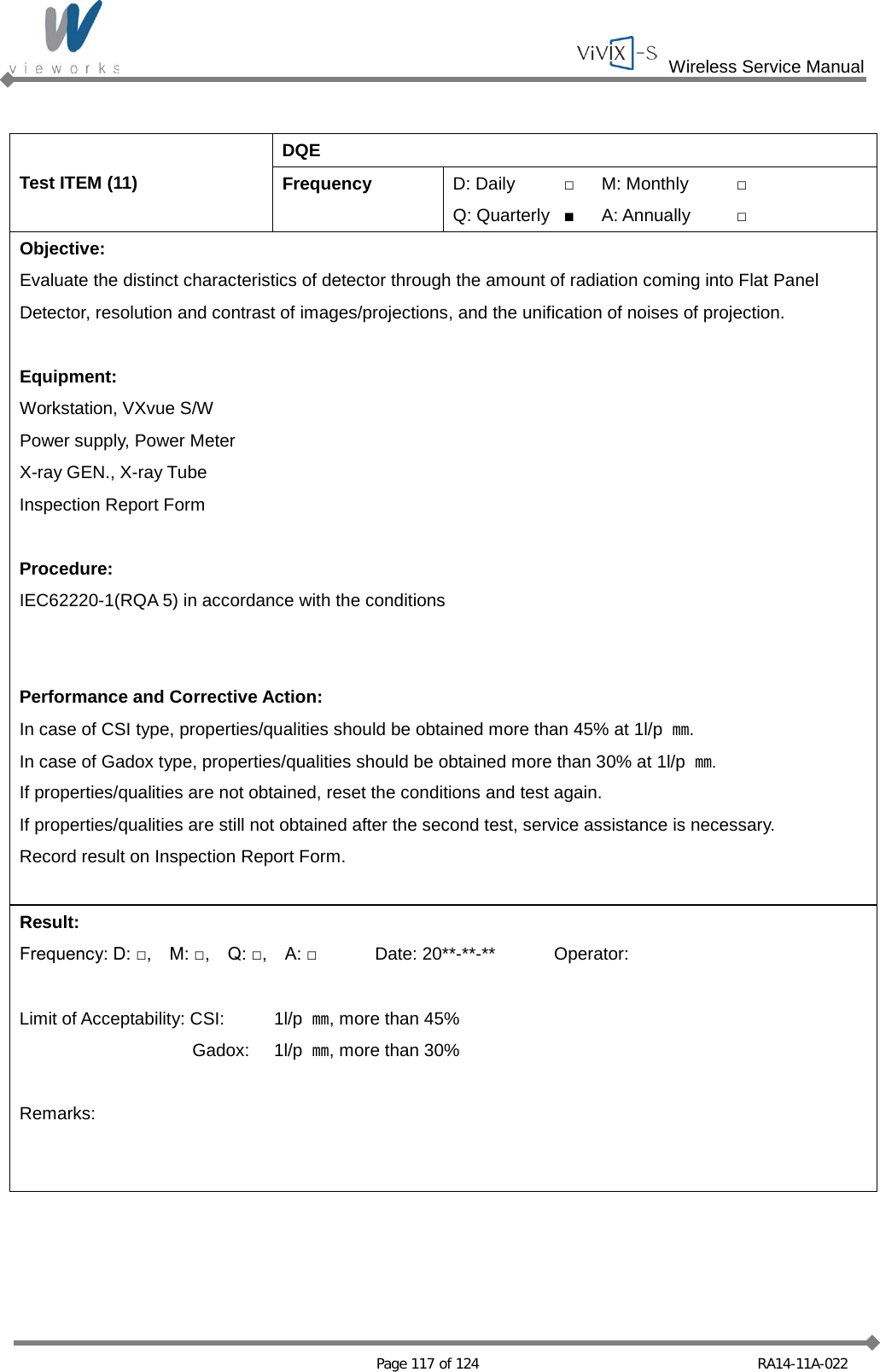  Wireless Service Manual   Page 117 of 124 RA14-11A-022  Test ITEM (11) DQE Frequency D: Daily □ M: Monthly □ Q: Quarterly ■ A: Annually □ Objective: Evaluate the distinct characteristics of detector through the amount of radiation coming into Flat Panel Detector, resolution and contrast of images/projections, and the unification of noises of projection.  Equipment: Workstation, VXvue S/W Power supply, Power Meter X-ray GEN., X-ray Tube Inspection Report Form  Procedure: IEC62220-1(RQA 5) in accordance with the conditions   Performance and Corrective Action: In case of CSI type, properties/qualities should be obtained more than 45% at 1l/p  ㎜. In case of Gadox type, properties/qualities should be obtained more than 30% at 1l/p  ㎜. If properties/qualities are not obtained, reset the conditions and test again. If properties/qualities are still not obtained after the second test, service assistance is necessary. Record result on Inspection Report Form.  Result: Frequency: D: □,    M: □,    Q: □,    A: □ Date: 20**-**-** Operator:  Limit of Acceptability: CSI:  1l/p  ㎜, more than 45%  Gadox:   1l/p  ㎜, more than 30%  Remarks:   