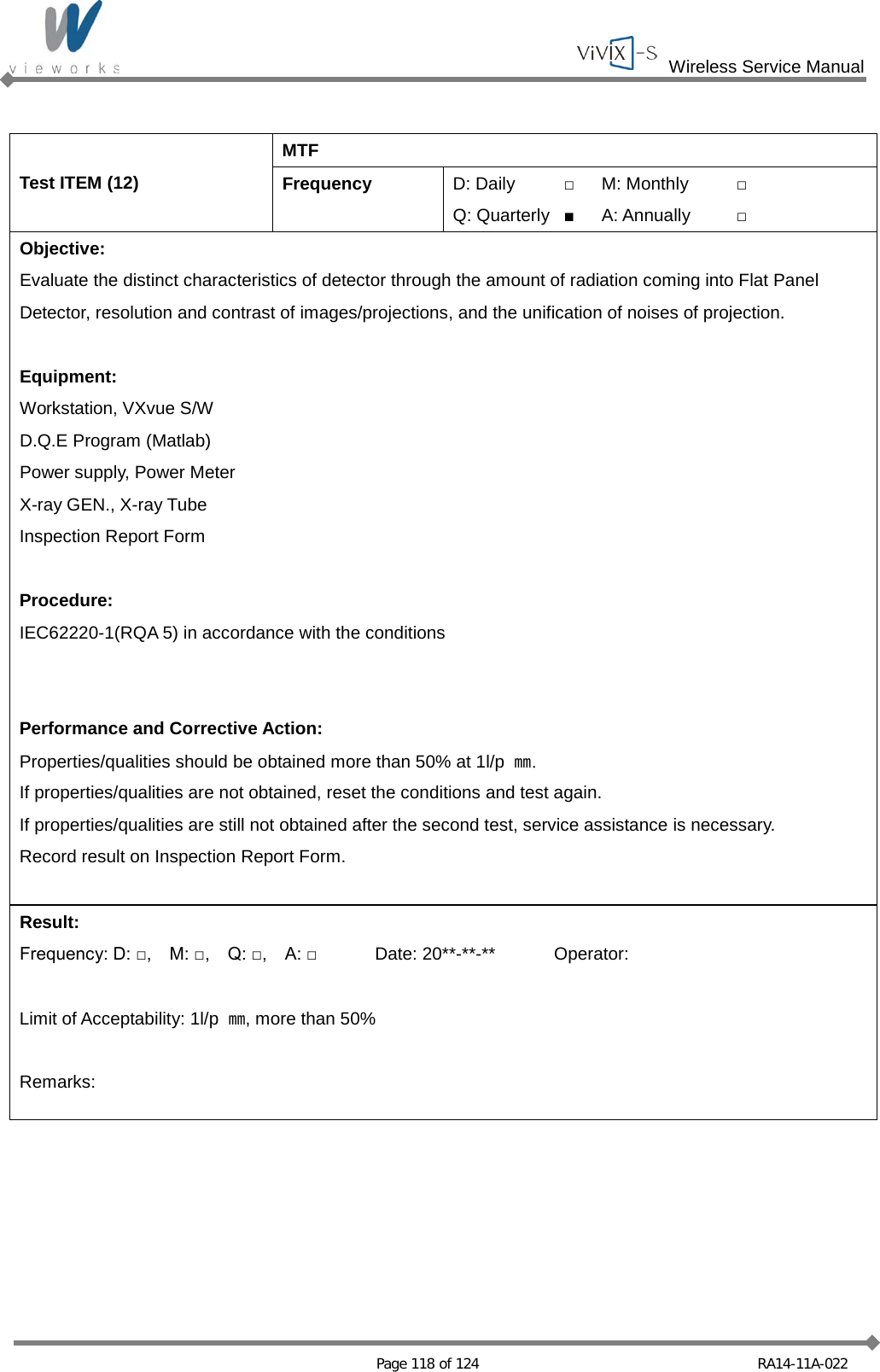  Wireless Service Manual   Page 118 of 124 RA14-11A-022  Test ITEM (12) MTF Frequency D: Daily □ M: Monthly □ Q: Quarterly ■ A: Annually □ Objective: Evaluate the distinct characteristics of detector through the amount of radiation coming into Flat Panel Detector, resolution and contrast of images/projections, and the unification of noises of projection.  Equipment: Workstation, VXvue S/W D.Q.E Program (Matlab) Power supply, Power Meter X-ray GEN., X-ray Tube Inspection Report Form  Procedure: IEC62220-1(RQA 5) in accordance with the conditions   Performance and Corrective Action: Properties/qualities should be obtained more than 50% at 1l/p  ㎜. If properties/qualities are not obtained, reset the conditions and test again. If properties/qualities are still not obtained after the second test, service assistance is necessary. Record result on Inspection Report Form.  Result: Frequency: D: □,    M: □,    Q: □,    A: □ Date: 20**-**-** Operator:  Limit of Acceptability: 1l/p  ㎜, more than 50%  Remarks:  