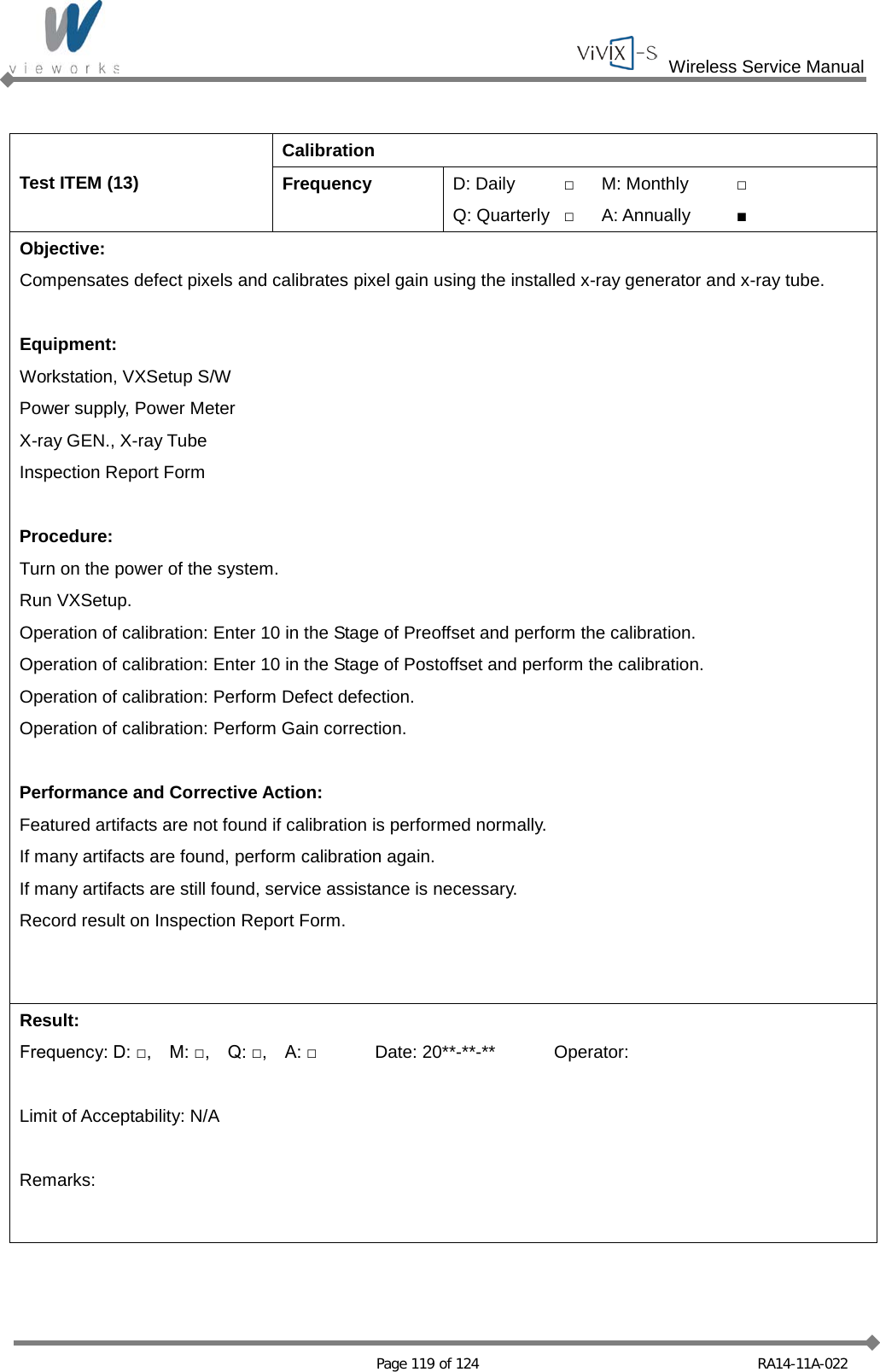  Wireless Service Manual   Page 119 of 124 RA14-11A-022  Test ITEM (13) Calibration Frequency D: Daily □ M: Monthly □ Q: Quarterly □ A: Annually ■ Objective: Compensates defect pixels and calibrates pixel gain using the installed x-ray generator and x-ray tube.  Equipment: Workstation, VXSetup S/W Power supply, Power Meter X-ray GEN., X-ray Tube Inspection Report Form  Procedure: Turn on the power of the system. Run VXSetup. Operation of calibration: Enter 10 in the Stage of Preoffset and perform the calibration. Operation of calibration: Enter 10 in the Stage of Postoffset and perform the calibration. Operation of calibration: Perform Defect defection. Operation of calibration: Perform Gain correction.  Performance and Corrective Action: Featured artifacts are not found if calibration is performed normally. If many artifacts are found, perform calibration again. If many artifacts are still found, service assistance is necessary. Record result on Inspection Report Form. Result: Frequency: D: □,    M: □,    Q: □,  A: □ Date: 20**-**-** Operator:  Limit of Acceptability: N/A  Remarks: 