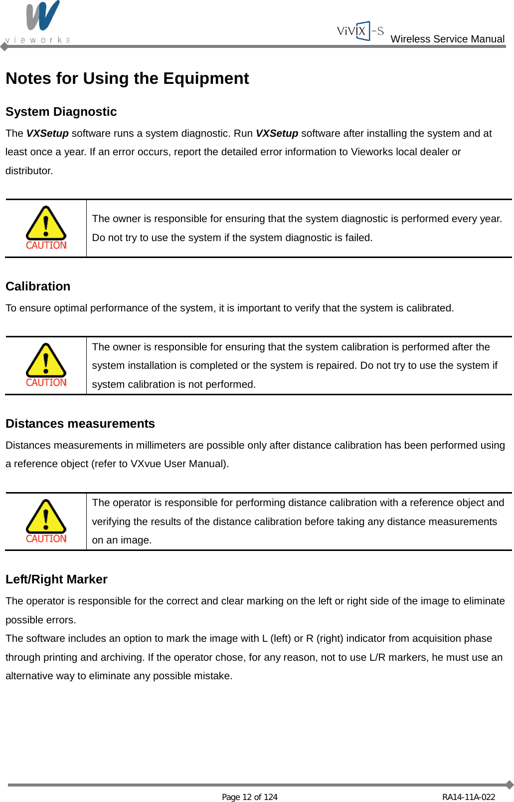  Wireless Service Manual   Page 12 of 124 RA14-11A-022 Notes for Using the Equipment System Diagnostic The VXSetup software runs a system diagnostic. Run VXSetup software after installing the system and at least once a year. If an error occurs, report the detailed error information to Vieworks local dealer or distributor.   The owner is responsible for ensuring that the system diagnostic is performed every year. Do not try to use the system if the system diagnostic is failed.  Calibration To ensure optimal performance of the system, it is important to verify that the system is calibrated.   The owner is responsible for ensuring that the system calibration is performed after the system installation is completed or the system is repaired. Do not try to use the system if system calibration is not performed.  Distances measurements Distances measurements in millimeters are possible only after distance calibration has been performed using a reference object (refer to VXvue User Manual).   The operator is responsible for performing distance calibration with a reference object and verifying the results of the distance calibration before taking any distance measurements on an image.  Left/Right Marker The operator is responsible for the correct and clear marking on the left or right side of the image to eliminate possible errors. The software includes an option to mark the image with L (left) or R (right) indicator from acquisition phase through printing and archiving. If the operator chose, for any reason, not to use L/R markers, he must use an alternative way to eliminate any possible mistake.  