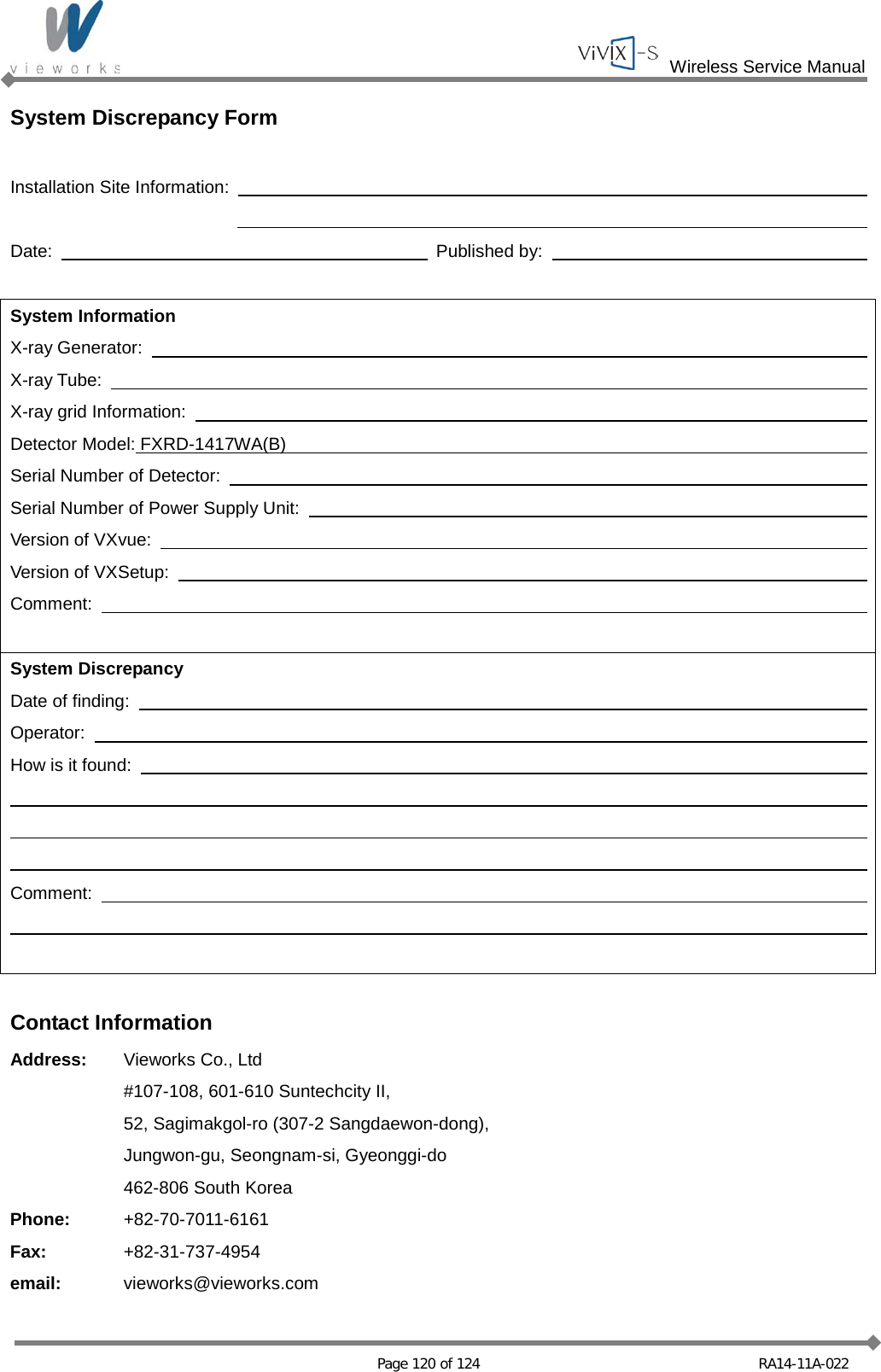  Wireless Service Manual   Page 120 of 124 RA14-11A-022 System Discrepancy Form  Installation Site Information:              Date:      Published by:      System Information X-ray Generator:       X-ray Tube:       X-ray grid Information:       Detector Model: FXRD-1417WA(B)     Serial Number of Detector:       Serial Number of Power Supply Unit:       Version of VXvue:       Version of VXSetup:       Comment:            System Discrepancy Date of finding:       Operator:       How is it found:                      Comment:                  Contact Information Address: Vieworks Co., Ltd   #107-108, 601-610 Suntechcity II,  52, Sagimakgol-ro (307-2 Sangdaewon-dong),  Jungwon-gu, Seongnam-si, Gyeonggi-do  462-806 South Korea Phone: +82-70-7011-6161 Fax: +82-31-737-4954 email: vieworks@vieworks.com 