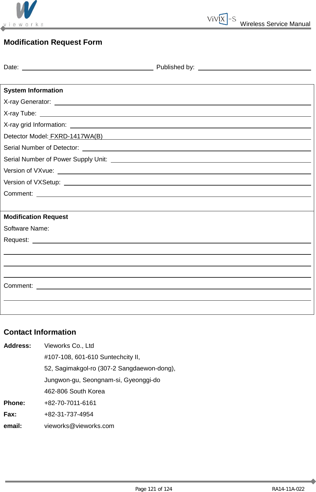  Wireless Service Manual   Page 121 of 124 RA14-11A-022 Modification Request Form  Date:      Published by:      System Information X-ray Generator:       X-ray Tube:       X-ray grid Information:       Detector Model: FXRD-1417WA(B)     Serial Number of Detector:       Serial Number of Power Supply Unit:       Version of VXvue:       Version of VXSetup:       Comment:            Modification Request Software Name:       Request:                      Comment:                  Contact Information Address: Vieworks Co., Ltd   #107-108, 601-610 Suntechcity II,  52, Sagimakgol-ro (307-2 Sangdaewon-dong),  Jungwon-gu, Seongnam-si, Gyeonggi-do  462-806 South Korea Phone: +82-70-7011-6161 Fax: +82-31-737-4954 email: vieworks@vieworks.com  