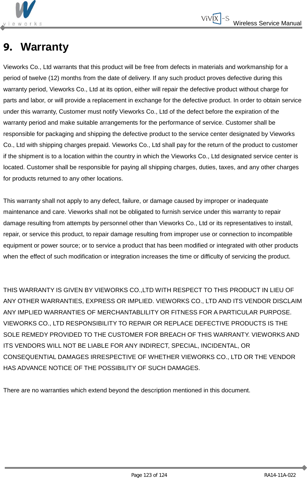  Wireless Service Manual   Page 123 of 124 RA14-11A-022 9. Warranty Vieworks Co., Ltd warrants that this product will be free from defects in materials and workmanship for a period of twelve (12) months from the date of delivery. If any such product proves defective during this warranty period, Vieworks Co., Ltd at its option, either will repair the defective product without charge for parts and labor, or will provide a replacement in exchange for the defective product. In order to obtain service under this warranty, Customer must notify Vieworks Co., Ltd of the defect before the expiration of the warranty period and make suitable arrangements for the performance of service. Customer shall be responsible for packaging and shipping the defective product to the service center designated by Vieworks Co., Ltd with shipping charges prepaid. Vieworks Co., Ltd shall pay for the return of the product to customer if the shipment is to a location within the country in which the Vieworks Co., Ltd designated service center is located. Customer shall be responsible for paying all shipping charges, duties, taxes, and any other charges for products returned to any other locations.  This warranty shall not apply to any defect, failure, or damage caused by improper or inadequate maintenance and care. Vieworks shall not be obligated to furnish service under this warranty to repair damage resulting from attempts by personnel other than Vieworks Co., Ltd or its representatives to install, repair, or service this product, to repair damage resulting from improper use or connection to incompatible equipment or power source; or to service a product that has been modified or integrated with other products when the effect of such modification or integration increases the time or difficulty of servicing the product.   THIS WARRANTY IS GIVEN BY VIEWORKS CO.,LTD WITH RESPECT TO THIS PRODUCT IN LIEU OF ANY OTHER WARRANTIES, EXPRESS OR IMPLIED. VIEWORKS CO., LTD AND ITS VENDOR DISCLAIM ANY IMPLIED WARRANTIES OF MERCHANTABLILITY OR FITNESS FOR A PARTICULAR PURPOSE. VIEWORKS CO., LTD RESPONSIBILITY TO REPAIR OR REPLACE DEFECTIVE PRODUCTS IS THE SOLE REMEDY PROVIDED TO THE CUSTOMER FOR BREACH OF THIS WARRANTY. VIEWORKS AND ITS VENDORS WILL NOT BE LIABLE FOR ANY INDIRECT, SPECIAL, INCIDENTAL, OR CONSEQUENTIAL DAMAGES IRRESPECTIVE OF WHETHER VIEWORKS CO., LTD OR THE VENDOR HAS ADVANCE NOTICE OF THE POSSIBILITY OF SUCH DAMAGES.  There are no warranties which extend beyond the description mentioned in this document.    