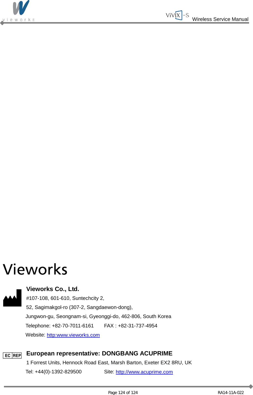  Wireless Service Manual   Page 124 of 124 RA14-11A-022                           Vieworks Co., Ltd. #107-108, 601-610, Suntechcity 2, 52, Sagimakgol-ro (307-2, Sangdaewon-dong),  Jungwon-gu, Seongnam-si, Gyeonggi-do, 462-806, South Korea  Telephone: +82-70-7011-6161 FAX : +82-31-737-4954  Website: http:www.vieworks.com  European representative: DONGBANG ACUPRIME 1 Forrest Units, Hennock Road East, Marsh Barton, Exeter EX2 8RU, UK  Tel: +44(0)-1392-829500 Site: http://www.acuprime.com 