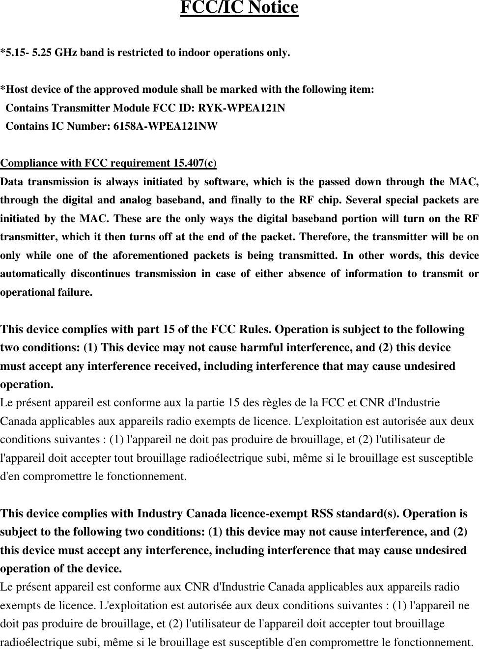  FCC/IC Notice  *5.15- 5.25 GHz band is restricted to indoor operations only.  *Host device of the approved module shall be marked with the following item: Contains Transmitter Module FCC ID: RYK-WPEA121N  Contains IC Number: 6158A-WPEA121NW  Compliance with FCC requirement 15.407(c) Data transmission is  always  initiated by  software, which is the passed down  through  the MAC, through the digital and analog baseband, and finally to the RF chip. Several special packets are initiated by the MAC. These are the only ways the digital baseband portion will turn on the RF transmitter, which it then turns off at the end of the packet. Therefore, the transmitter will be on only  while  one  of  the  aforementioned  packets  is  being  transmitted.  In  other  words,  this  device automatically  discontinues  transmission  in  case  of  either  absence  of  information  to  transmit  or operational failure.  This device complies with part 15 of the FCC Rules. Operation is subject to the following two conditions: (1) This device may not cause harmful interference, and (2) this device must accept any interference received, including interference that may cause undesired operation.  Le présent appareil est conforme aux la partie 15 des règles de la FCC et CNR d&apos;Industrie Canada applicables aux appareils radio exempts de licence. L&apos;exploitation est autorisée aux deux conditions suivantes : (1) l&apos;appareil ne doit pas produire de brouillage, et (2) l&apos;utilisateur de l&apos;appareil doit accepter tout brouillage radioélectrique subi, même si le brouillage est susceptible d&apos;en compromettre le fonctionnement.  This device complies with Industry Canada licence-exempt RSS standard(s). Operation is subject to the following two conditions: (1) this device may not cause interference, and (2) this device must accept any interference, including interference that may cause undesired operation of the device. Le présent appareil est conforme aux CNR d&apos;Industrie Canada applicables aux appareils radio exempts de licence. L&apos;exploitation est autorisée aux deux conditions suivantes : (1) l&apos;appareil ne doit pas produire de brouillage, et (2) l&apos;utilisateur de l&apos;appareil doit accepter tout brouillage radioélectrique subi, même si le brouillage est susceptible d&apos;en compromettre le fonctionnement.  