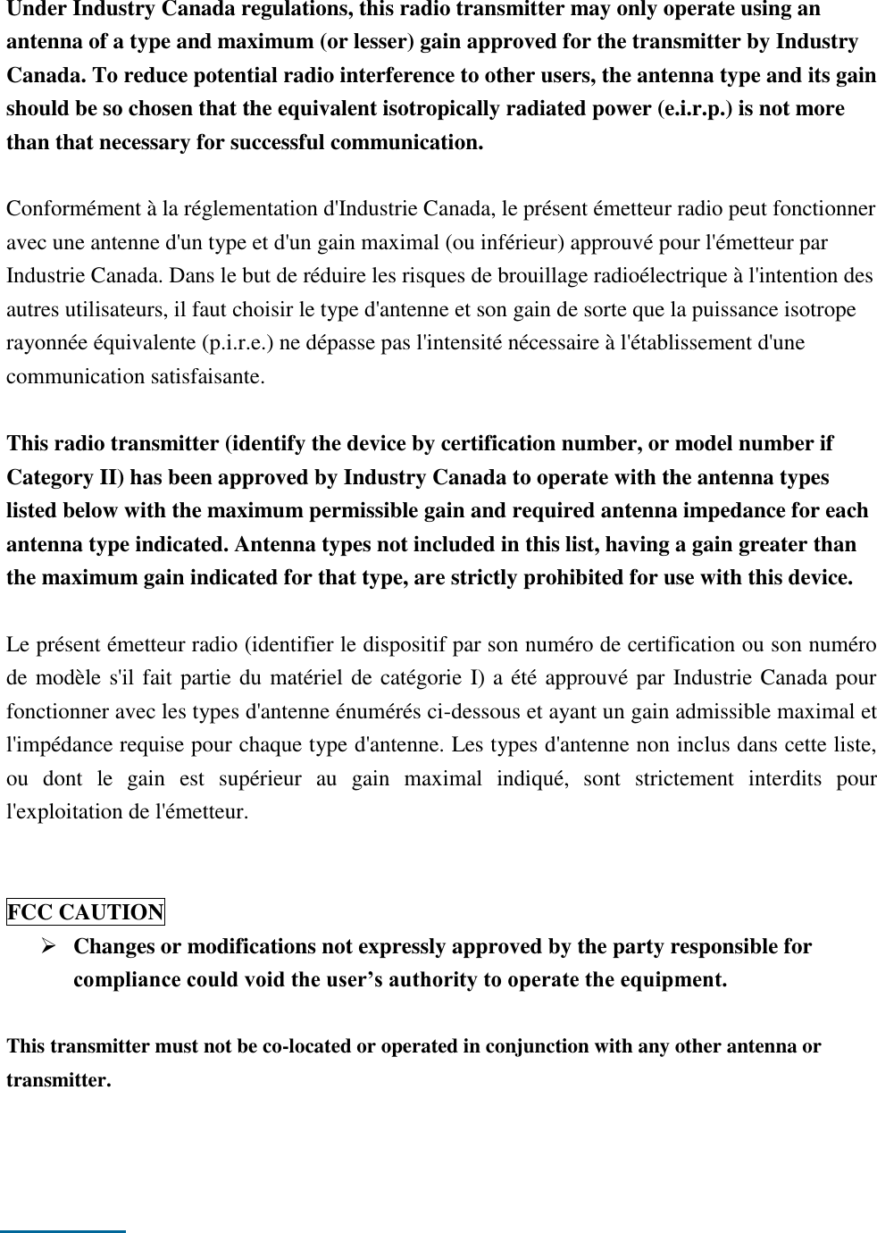    Under Industry Canada regulations, this radio transmitter may only operate using an antenna of a type and maximum (or lesser) gain approved for the transmitter by Industry Canada. To reduce potential radio interference to other users, the antenna type and its gain should be so chosen that the equivalent isotropically radiated power (e.i.r.p.) is not more than that necessary for successful communication.  Conformément à la réglementation d&apos;Industrie Canada, le présent émetteur radio peut fonctionner avec une antenne d&apos;un type et d&apos;un gain maximal (ou inférieur) approuvé pour l&apos;émetteur par Industrie Canada. Dans le but de réduire les risques de brouillage radioélectrique à l&apos;intention des autres utilisateurs, il faut choisir le type d&apos;antenne et son gain de sorte que la puissance isotrope rayonnée équivalente (p.i.r.e.) ne dépasse pas l&apos;intensité nécessaire à l&apos;établissement d&apos;une communication satisfaisante.  This radio transmitter (identify the device by certification number, or model number if Category II) has been approved by Industry Canada to operate with the antenna types listed below with the maximum permissible gain and required antenna impedance for each antenna type indicated. Antenna types not included in this list, having a gain greater than the maximum gain indicated for that type, are strictly prohibited for use with this device.  Le présent émetteur radio (identifier le dispositif par son numéro de certification ou son numéro de modèle s&apos;il fait partie du matériel de catégorie I) a été approuvé par Industrie Canada pour fonctionner avec les types d&apos;antenne énumérés ci-dessous et ayant un gain admissible maximal et l&apos;impédance requise pour chaque type d&apos;antenne. Les types d&apos;antenne non inclus dans cette liste, ou  dont  le  gain  est  supérieur  au  gain  maximal  indiqué,  sont  strictement  interdits  pour l&apos;exploitation de l&apos;émetteur.   FCC CAUTION  Changes or modifications not expressly approved by the party responsible for compliance could void the user’s authority to operate the equipment.  This transmitter must not be co-located or operated in conjunction with any other antenna or transmitter.       