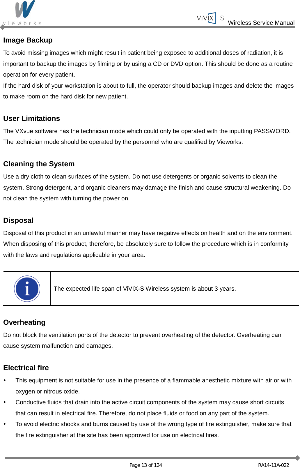  Wireless Service Manual   Page 13 of 124 RA14-11A-022 Image Backup To avoid missing images which might result in patient being exposed to additional doses of radiation, it is important to backup the images by filming or by using a CD or DVD option. This should be done as a routine operation for every patient. If the hard disk of your workstation is about to full, the operator should backup images and delete the images to make room on the hard disk for new patient.  User Limitations The VXvue software has the technician mode which could only be operated with the inputting PASSWORD. The technician mode should be operated by the personnel who are qualified by Vieworks.  Cleaning the System Use a dry cloth to clean surfaces of the system. Do not use detergents or organic solvents to clean the system. Strong detergent, and organic cleaners may damage the finish and cause structural weakening. Do not clean the system with turning the power on.  Disposal Disposal of this product in an unlawful manner may have negative effects on health and on the environment. When disposing of this product, therefore, be absolutely sure to follow the procedure which is in conformity with the laws and regulations applicable in your area.   The expected life span of ViVIX-S Wireless system is about 3 years.  Overheating Do not block the ventilation ports of the detector to prevent overheating of the detector. Overheating can cause system malfunction and damages.  Electrical fire  This equipment is not suitable for use in the presence of a flammable anesthetic mixture with air or with oxygen or nitrous oxide.  Conductive fluids that drain into the active circuit components of the system may cause short circuits that can result in electrical fire. Therefore, do not place fluids or food on any part of the system.  To avoid electric shocks and burns caused by use of the wrong type of fire extinguisher, make sure that the fire extinguisher at the site has been approved for use on electrical fires. 