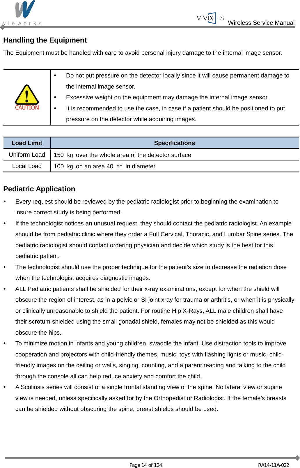  Wireless Service Manual   Page 14 of 124 RA14-11A-022 Handling the Equipment The Equipment must be handled with care to avoid personal injury damage to the internal image sensor.    Do not put pressure on the detector locally since it will cause permanent damage to the internal image sensor.  Excessive weight on the equipment may damage the internal image sensor.  It is recommended to use the case, in case if a patient should be positioned to put pressure on the detector while acquiring images.  Load Limit Specifications Uniform Load 150  ㎏ over the whole area of the detector surface Local Load 100  ㎏ on an area 40  ㎜ in diameter  Pediatric Application  Every request should be reviewed by the pediatric radiologist prior to beginning the examination to insure correct study is being performed.  If the technologist notices an unusual request, they should contact the pediatric radiologist. An example should be from pediatric clinic where they order a Full Cervical, Thoracic, and Lumbar Spine series. The pediatric radiologist should contact ordering physician and decide which study is the best for this pediatric patient.   The technologist should use the proper technique for the patient’s size to decrease the radiation dose when the technologist acquires diagnostic images.  ALL Pediatric patients shall be shielded for their x-ray examinations, except for when the shield will obscure the region of interest, as in a pelvic or SI joint xray for trauma or arthritis, or when it is physically or clinically unreasonable to shield the patient. For routine Hip X-Rays, ALL male children shall have their scrotum shielded using the small gonadal shield, females may not be shielded as this would obscure the hips.  To minimize motion in infants and young children, swaddle the infant. Use distraction tools to improve cooperation and projectors with child-friendly themes, music, toys with flashing lights or music, child-friendly images on the ceiling or walls, singing, counting, and a parent reading and talking to the child through the console all can help reduce anxiety and comfort the child.  A Scoliosis series will consist of a single frontal standing view of the spine. No lateral view or supine view is needed, unless specifically asked for by the Orthopedist or Radiologist. If the female’s breasts can be shielded without obscuring the spine, breast shields should be used.   