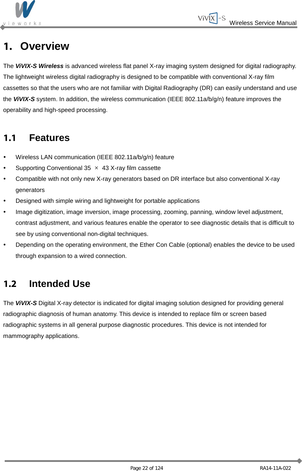  Wireless Service Manual   Page 22 of 124 RA14-11A-022 1. Overview The ViVIX-S Wireless is advanced wireless flat panel X-ray imaging system designed for digital radiography. The lightweight wireless digital radiography is designed to be compatible with conventional X-ray film cassettes so that the users who are not familiar with Digital Radiography (DR) can easily understand and use the ViVIX-S system. In addition, the wireless communication (IEEE 802.11a/b/g/n) feature improves the operability and high-speed processing.  1.1  Features  Wireless LAN communication (IEEE 802.11a/b/g/n) feature  Supporting Conventional 35  × 43 X-ray film cassette  Compatible with not only new X-ray generators based on DR interface but also conventional X-ray generators  Designed with simple wiring and lightweight for portable applications   Image digitization, image inversion, image processing, zooming, panning, window level adjustment, contrast adjustment, and various features enable the operator to see diagnostic details that is difficult to see by using conventional non-digital techniques.  Depending on the operating environment, the Ether Con Cable (optional) enables the device to be used through expansion to a wired connection.  1.2 Intended Use The ViVIX-S Digital X-ray detector is indicated for digital imaging solution designed for providing general radiographic diagnosis of human anatomy. This device is intended to replace film or screen based radiographic systems in all general purpose diagnostic procedures. This device is not intended for mammography applications.  