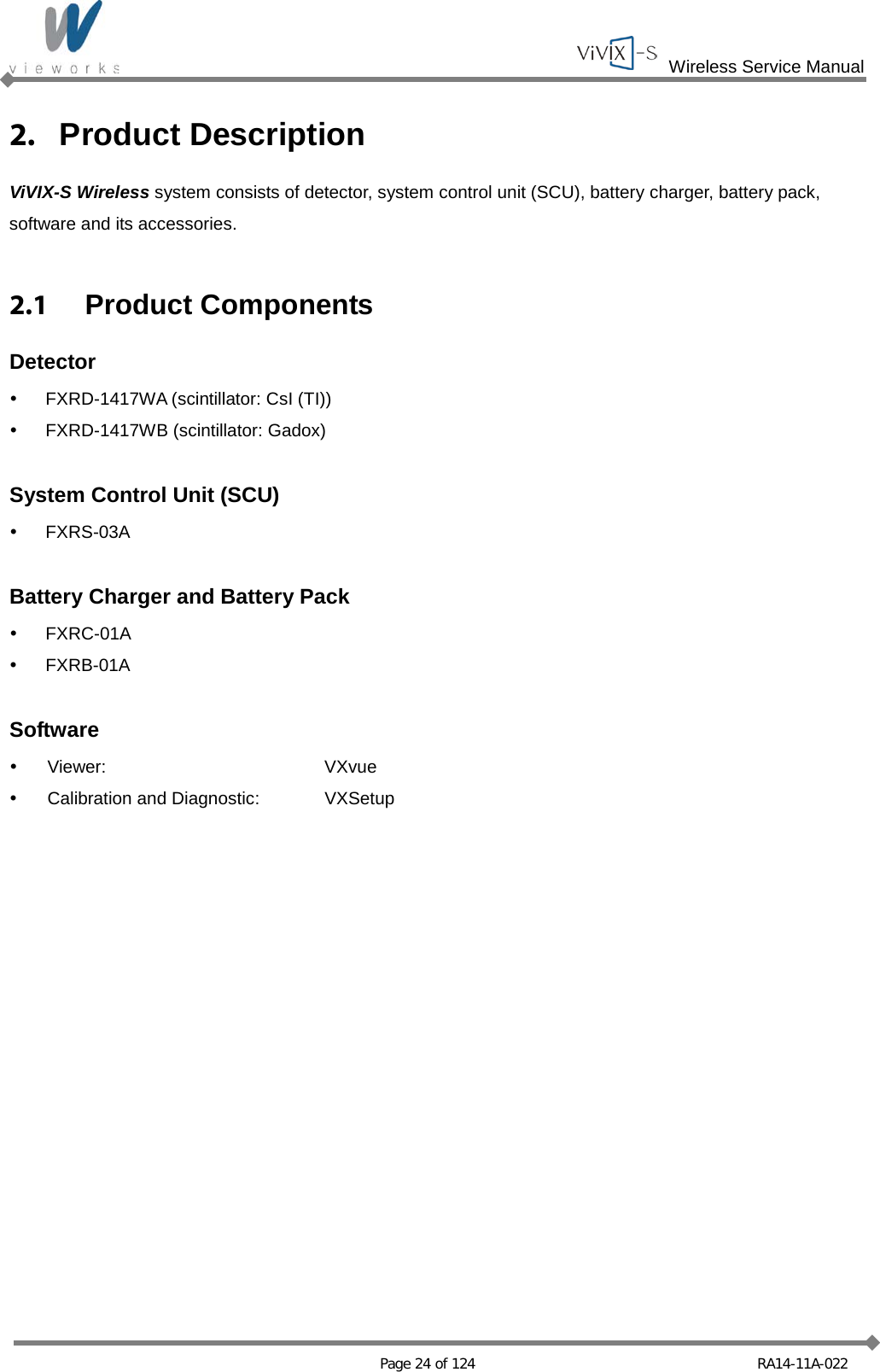  Wireless Service Manual   Page 24 of 124 RA14-11A-022 2. Product Description ViVIX-S Wireless system consists of detector, system control unit (SCU), battery charger, battery pack, software and its accessories.  2.1 Product Components Detector  FXRD-1417WA (scintillator: CsI (TI))  FXRD-1417WB (scintillator: Gadox)  System Control Unit (SCU)  FXRS-03A  Battery Charger and Battery Pack  FXRC-01A  FXRB-01A  Software  Viewer:  VXvue  Calibration and Diagnostic:  VXSetup  