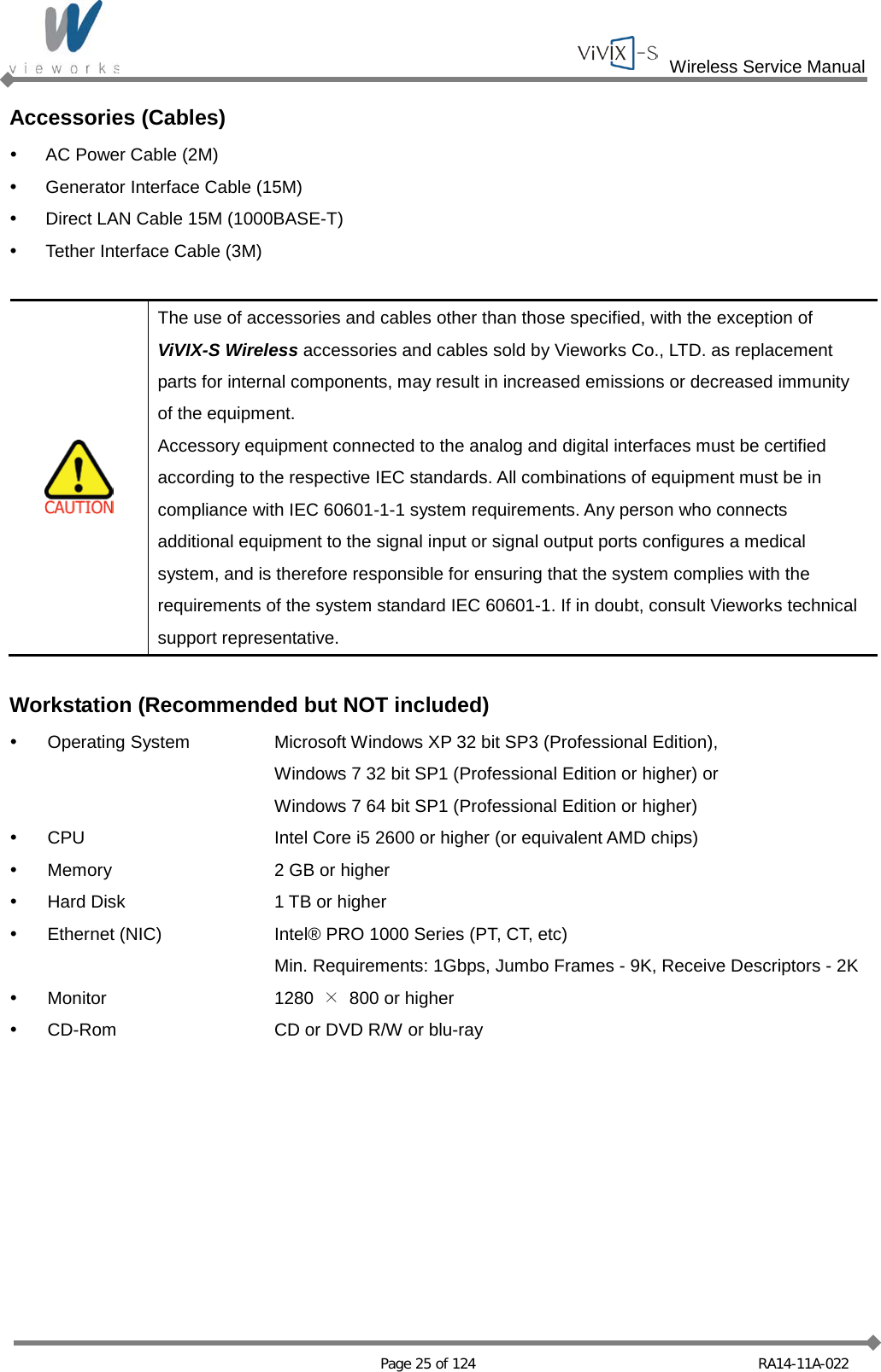  Wireless Service Manual   Page 25 of 124 RA14-11A-022 Accessories (Cables)  AC Power Cable (2M)  Generator Interface Cable (15M)  Direct LAN Cable 15M (1000BASE-T)  Tether Interface Cable (3M)   The use of accessories and cables other than those specified, with the exception of   ViVIX-S Wireless accessories and cables sold by Vieworks Co., LTD. as replacement parts for internal components, may result in increased emissions or decreased immunity of the equipment. Accessory equipment connected to the analog and digital interfaces must be certified according to the respective IEC standards. All combinations of equipment must be in compliance with IEC 60601-1-1 system requirements. Any person who connects additional equipment to the signal input or signal output ports configures a medical system, and is therefore responsible for ensuring that the system complies with the requirements of the system standard IEC 60601-1. If in doubt, consult Vieworks technical support representative.  Workstation (Recommended but NOT included)   Operating System Microsoft Windows XP 32 bit SP3 (Professional Edition),      Windows 7 32 bit SP1 (Professional Edition or higher) or      Windows 7 64 bit SP1 (Professional Edition or higher)  CPU Intel Core i5 2600 or higher (or equivalent AMD chips)  Memory  2 GB or higher  Hard Disk  1 TB or higher  Ethernet (NIC) Intel® PRO 1000 Series (PT, CT, etc)    Min. Requirements: 1Gbps, Jumbo Frames - 9K, Receive Descriptors - 2K  Monitor 1280  × 800 or higher  CD-Rom CD or DVD R/W or blu-ray  