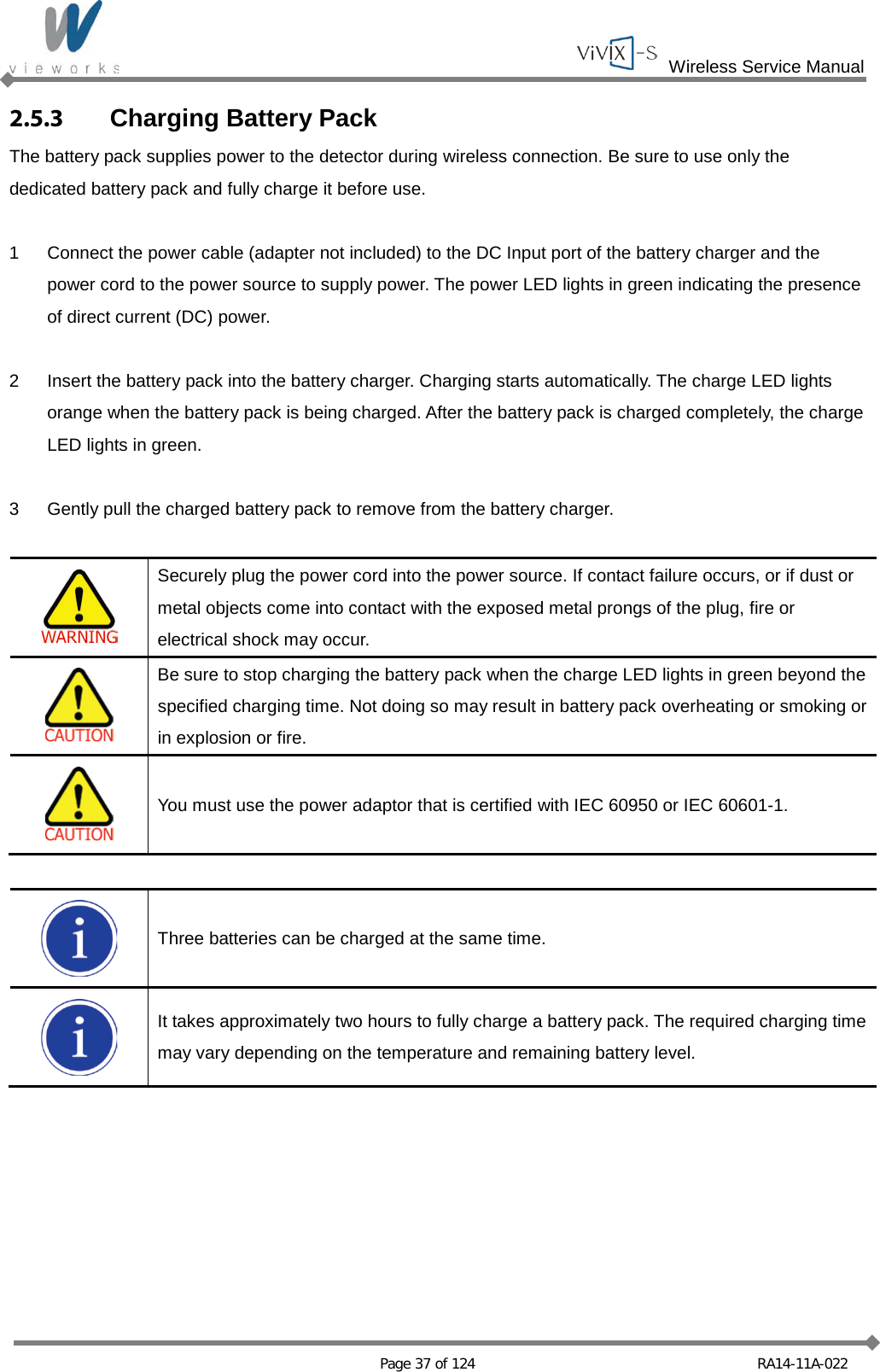  Wireless Service Manual   Page 37 of 124 RA14-11A-022 2.5.3 Charging Battery Pack The battery pack supplies power to the detector during wireless connection. Be sure to use only the dedicated battery pack and fully charge it before use.  1  Connect the power cable (adapter not included) to the DC Input port of the battery charger and the power cord to the power source to supply power. The power LED lights in green indicating the presence of direct current (DC) power.  2  Insert the battery pack into the battery charger. Charging starts automatically. The charge LED lights orange when the battery pack is being charged. After the battery pack is charged completely, the charge LED lights in green.  3  Gently pull the charged battery pack to remove from the battery charger.   Securely plug the power cord into the power source. If contact failure occurs, or if dust or metal objects come into contact with the exposed metal prongs of the plug, fire or electrical shock may occur.  Be sure to stop charging the battery pack when the charge LED lights in green beyond the specified charging time. Not doing so may result in battery pack overheating or smoking or in explosion or fire.  You must use the power adaptor that is certified with IEC 60950 or IEC 60601-1.   Three batteries can be charged at the same time.  It takes approximately two hours to fully charge a battery pack. The required charging time may vary depending on the temperature and remaining battery level.  