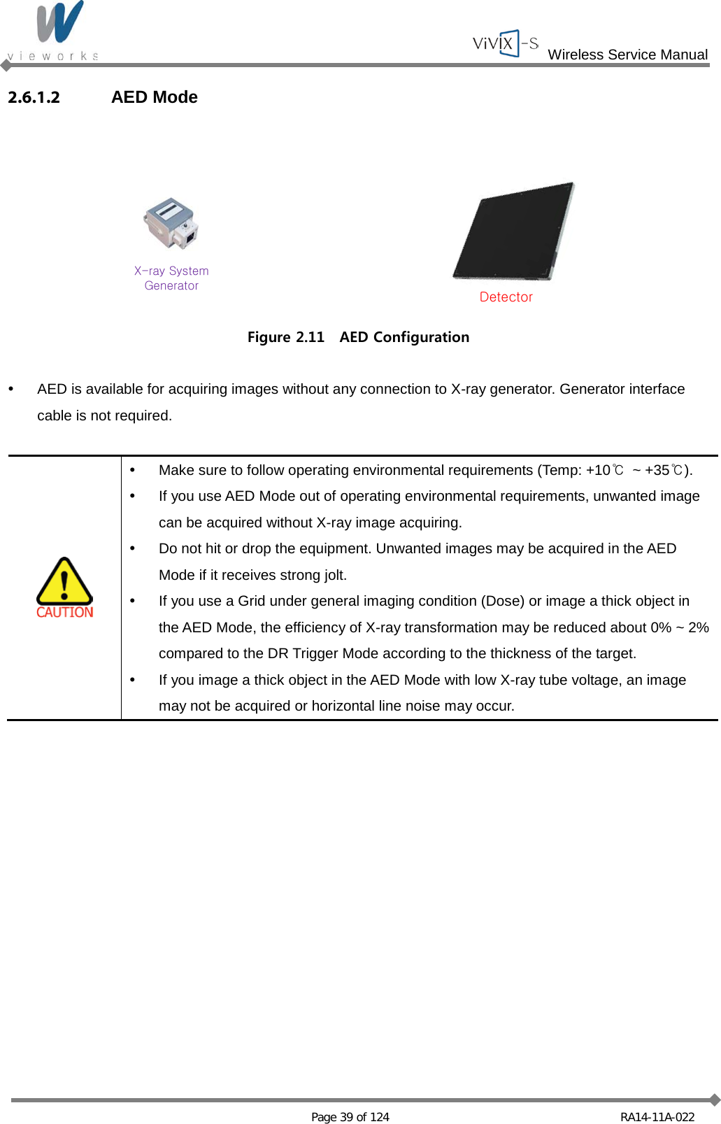  Wireless Service Manual   Page 39 of 124 RA14-11A-022 2.6.1.2 AED Mode  DetectorX-ray SystemGenerator Figure 2.11  AED Configuration   AED is available for acquiring images without any connection to X-ray generator. Generator interface cable is not required.    Make sure to follow operating environmental requirements (Temp: +10℃  ~ +35℃).  If you use AED Mode out of operating environmental requirements, unwanted image can be acquired without X-ray image acquiring.  Do not hit or drop the equipment. Unwanted images may be acquired in the AED Mode if it receives strong jolt.  If you use a Grid under general imaging condition (Dose) or image a thick object in the AED Mode, the efficiency of X-ray transformation may be reduced about 0% ~ 2% compared to the DR Trigger Mode according to the thickness of the target.  If you image a thick object in the AED Mode with low X-ray tube voltage, an image may not be acquired or horizontal line noise may occur.     