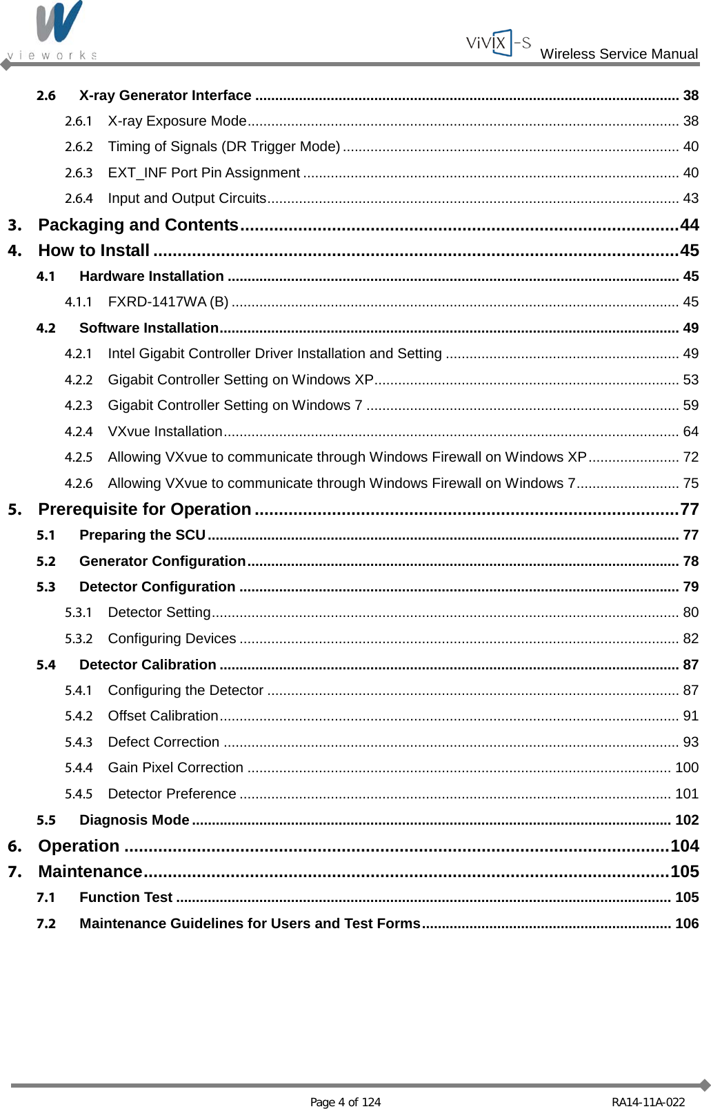  Wireless Service Manual   Page 4 of 124 RA14-11A-022 2.6 X-ray Generator Interface ........................................................................................................... 38 2.6.1 X-ray Exposure Mode ............................................................................................................. 38 2.6.2 Timing of Signals (DR Trigger Mode) ..................................................................................... 40 2.6.3 EXT_INF Port Pin Assignment ............................................................................................... 40 2.6.4 Input and Output Circuits ........................................................................................................ 43 3. Packaging and Contents ........................................................................................... 44 4. How to Install ............................................................................................................. 45 4.1 Hardware Installation .................................................................................................................. 45 4.1.1 FXRD-1417WA (B) ................................................................................................................. 45 4.2 Software Installation .................................................................................................................... 49 4.2.1 Intel Gigabit Controller Driver Installation and Setting ........................................................... 49 4.2.2 Gigabit Controller Setting on Windows XP ............................................................................. 53 4.2.3 Gigabit Controller Setting on Windows 7 ............................................................................... 59 4.2.4 VXvue Installation ................................................................................................................... 64 4.2.5 Allowing VXvue to communicate through Windows Firewall on Windows XP ....................... 72 4.2.6 Allowing VXvue to communicate through Windows Firewall on Windows 7 .......................... 75 5. Prerequisite for Operation ........................................................................................ 77 5.1 Preparing the SCU ....................................................................................................................... 77 5.2 Generator Configuration ............................................................................................................. 78 5.3 Detector Configuration ............................................................................................................... 79 5.3.1 Detector Setting ...................................................................................................................... 80 5.3.2 Configuring Devices ............................................................................................................... 82 5.4 Detector Calibration .................................................................................................................... 87 5.4.1 Configuring the Detector ........................................................................................................ 87 5.4.2 Offset Calibration .................................................................................................................... 91 5.4.3 Defect Correction ................................................................................................................... 93 5.4.4 Gain Pixel Correction ........................................................................................................... 100 5.4.5 Detector Preference ............................................................................................................. 101 5.5 Diagnosis Mode ......................................................................................................................... 102 6. Operation ................................................................................................................. 104 7. Maintenance ............................................................................................................. 105 7.1 Function Test ............................................................................................................................. 105 7.2 Maintenance Guidelines for Users and Test Forms ............................................................... 106 