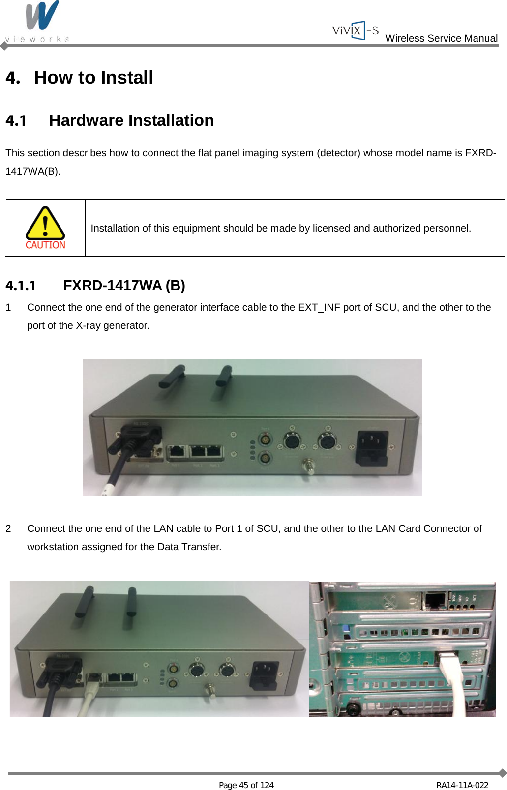  Wireless Service Manual   Page 45 of 124 RA14-11A-022 4. How to Install 4.1  Hardware Installation This section describes how to connect the flat panel imaging system (detector) whose model name is FXRD-1417WA(B).   Installation of this equipment should be made by licensed and authorized personnel.  4.1.1 FXRD-1417WA (B) 1  Connect the one end of the generator interface cable to the EXT_INF port of SCU, and the other to the port of the X-ray generator.    2  Connect the one end of the LAN cable to Port 1 of SCU, and the other to the LAN Card Connector of workstation assigned for the Data Transfer.   