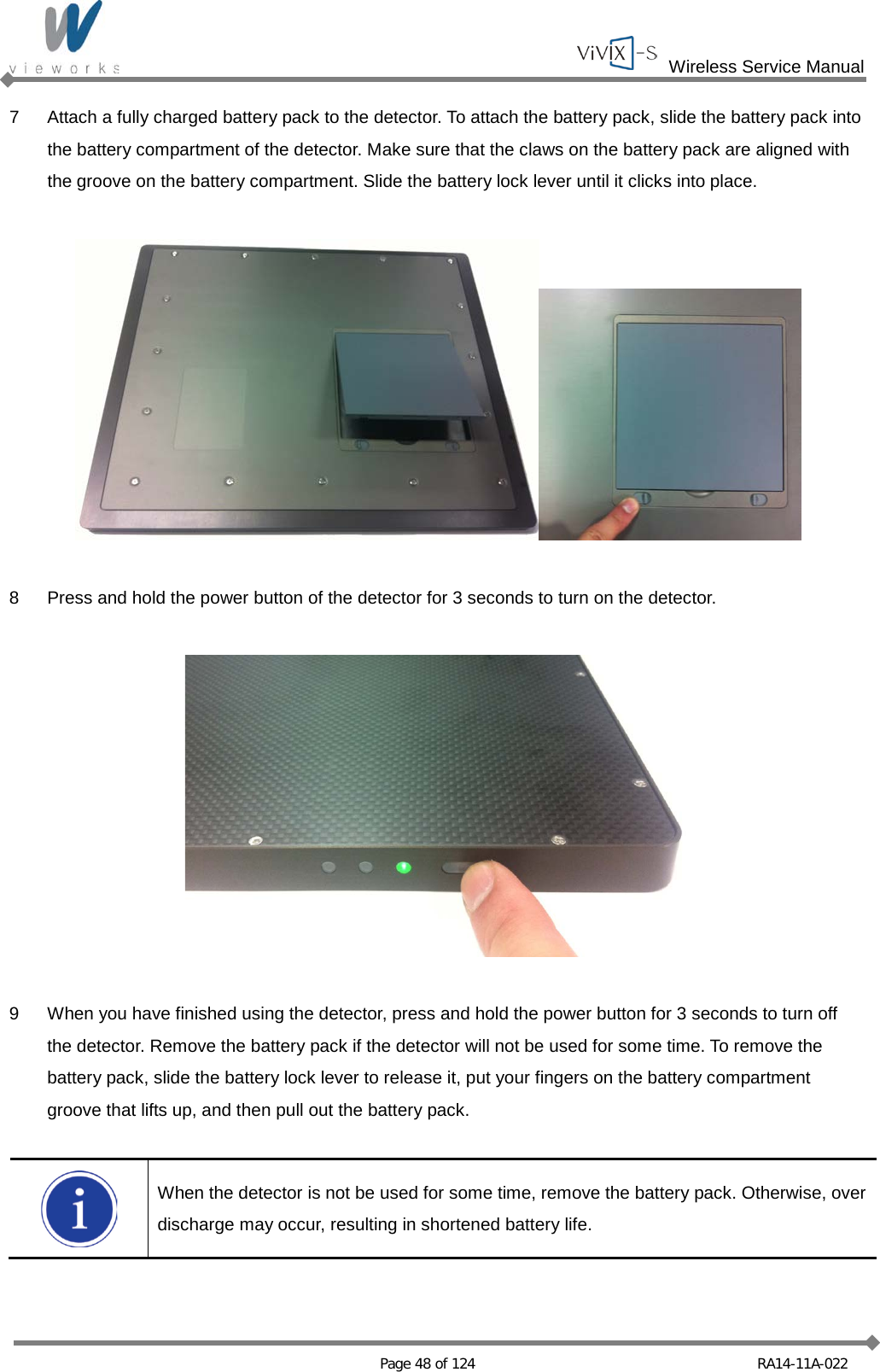  Wireless Service Manual   Page 48 of 124 RA14-11A-022 7  Attach a fully charged battery pack to the detector. To attach the battery pack, slide the battery pack into the battery compartment of the detector. Make sure that the claws on the battery pack are aligned with the groove on the battery compartment. Slide the battery lock lever until it clicks into place.    8  Press and hold the power button of the detector for 3 seconds to turn on the detector.    9  When you have finished using the detector, press and hold the power button for 3 seconds to turn off the detector. Remove the battery pack if the detector will not be used for some time. To remove the battery pack, slide the battery lock lever to release it, put your fingers on the battery compartment groove that lifts up, and then pull out the battery pack.   When the detector is not be used for some time, remove the battery pack. Otherwise, over discharge may occur, resulting in shortened battery life.  