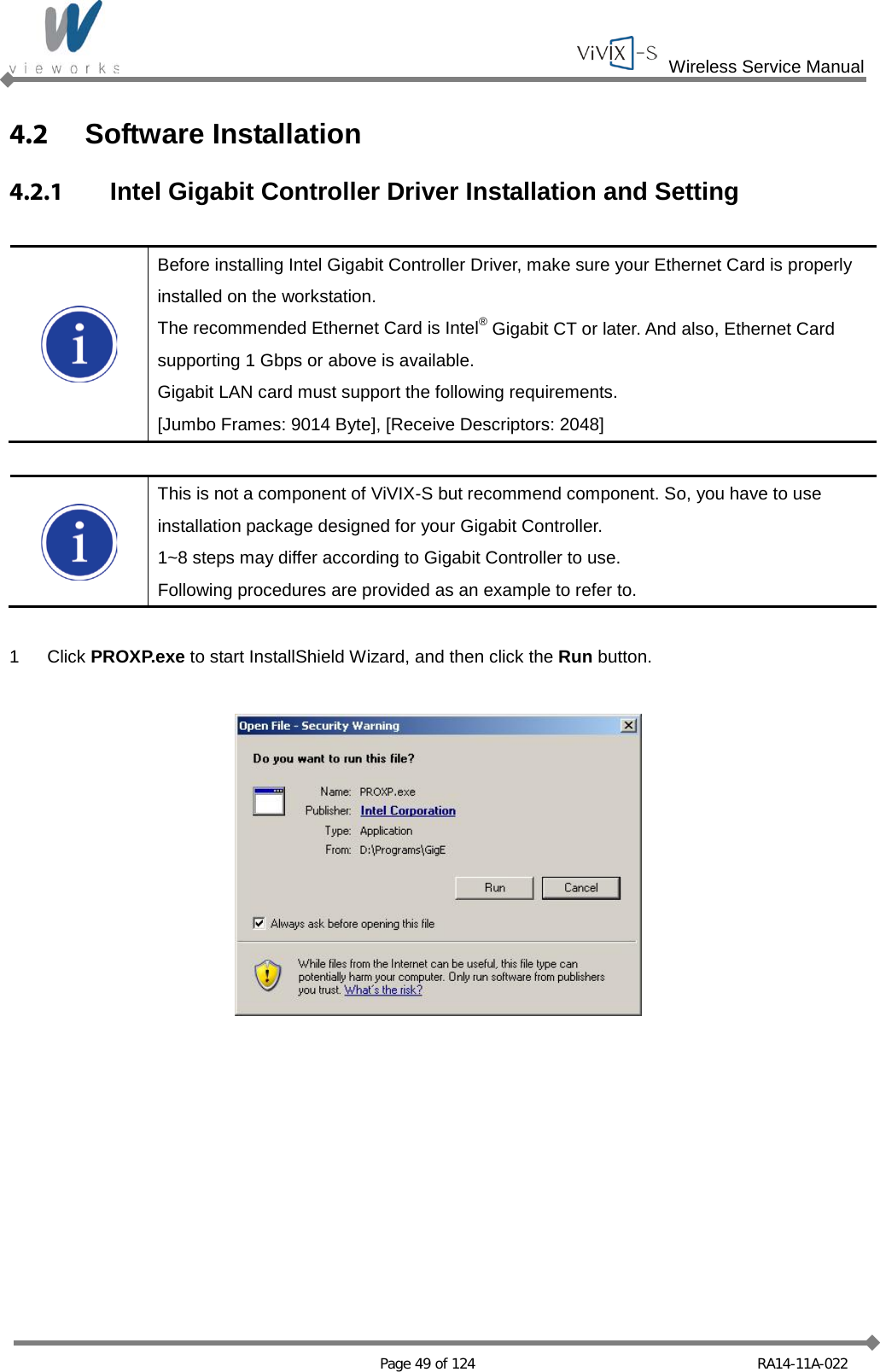  Wireless Service Manual   Page 49 of 124 RA14-11A-022 4.2  Software Installation 4.2.1 Intel Gigabit Controller Driver Installation and Setting   Before installing Intel Gigabit Controller Driver, make sure your Ethernet Card is properly installed on the workstation. The recommended Ethernet Card is Intel® Gigabit CT or later. And also, Ethernet Card supporting 1 Gbps or above is available. Gigabit LAN card must support the following requirements. [Jumbo Frames: 9014 Byte], [Receive Descriptors: 2048]   This is not a component of ViVIX-S but recommend component. So, you have to use installation package designed for your Gigabit Controller. 1~8 steps may differ according to Gigabit Controller to use. Following procedures are provided as an example to refer to.  1  Click PROXP.exe to start InstallShield Wizard, and then click the Run button.    