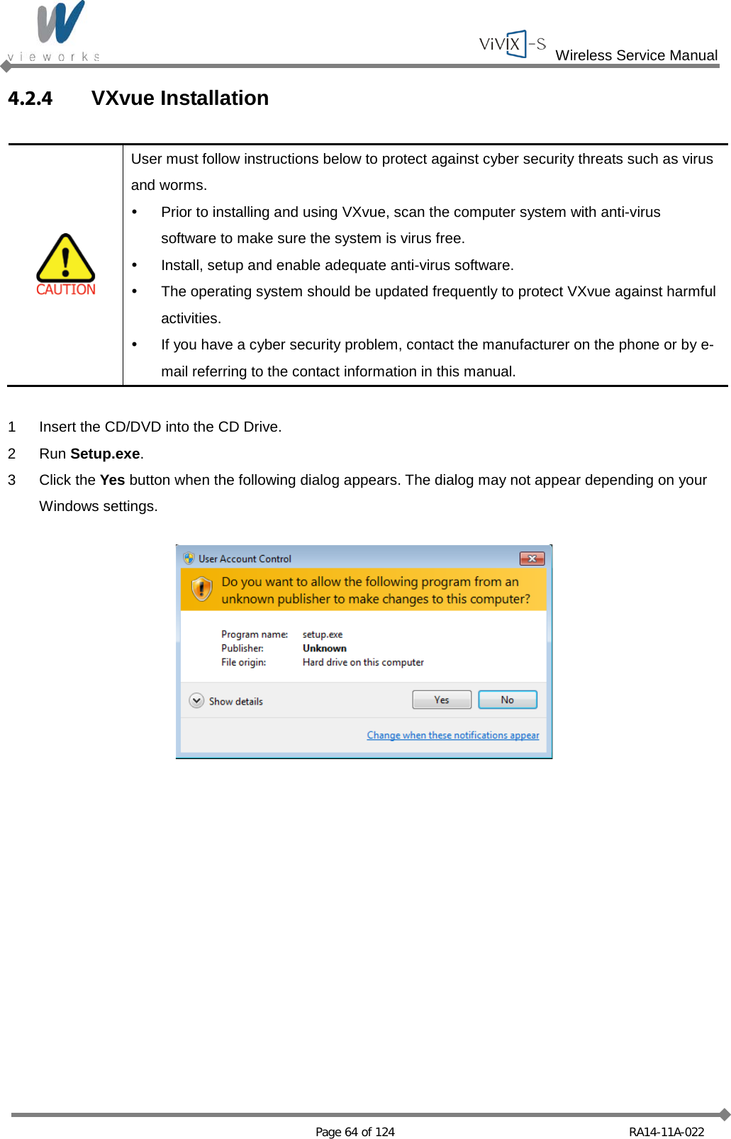  Wireless Service Manual   Page 64 of 124 RA14-11A-022 4.2.4  VXvue Installation   User must follow instructions below to protect against cyber security threats such as virus and worms.  Prior to installing and using VXvue, scan the computer system with anti-virus software to make sure the system is virus free.  Install, setup and enable adequate anti-virus software.  The operating system should be updated frequently to protect VXvue against harmful activities.  If you have a cyber security problem, contact the manufacturer on the phone or by e-mail referring to the contact information in this manual.  1  Insert the CD/DVD into the CD Drive. 2  Run Setup.exe. 3  Click the Yes button when the following dialog appears. The dialog may not appear depending on your Windows settings.    