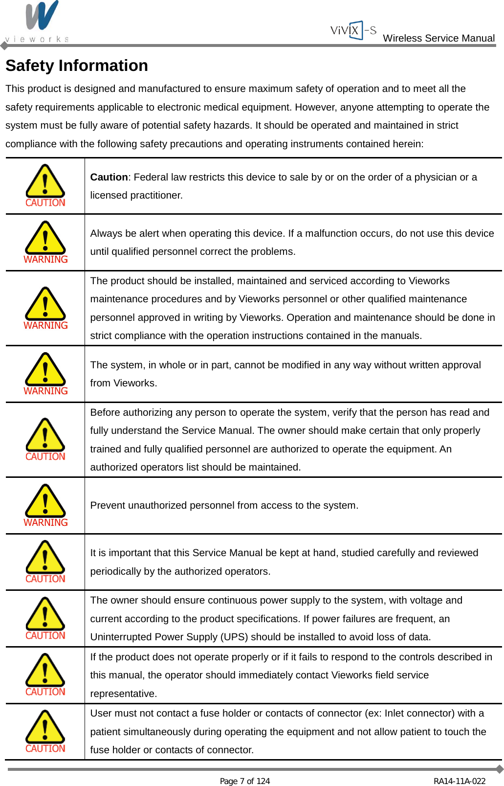  Wireless Service Manual   Page 7 of 124 RA14-11A-022 Safety Information This product is designed and manufactured to ensure maximum safety of operation and to meet all the safety requirements applicable to electronic medical equipment. However, anyone attempting to operate the system must be fully aware of potential safety hazards. It should be operated and maintained in strict compliance with the following safety precautions and operating instruments contained herein:   Caution: Federal law restricts this device to sale by or on the order of a physician or a licensed practitioner.  Always be alert when operating this device. If a malfunction occurs, do not use this device until qualified personnel correct the problems.  The product should be installed, maintained and serviced according to Vieworks maintenance procedures and by Vieworks personnel or other qualified maintenance personnel approved in writing by Vieworks. Operation and maintenance should be done in strict compliance with the operation instructions contained in the manuals.  The system, in whole or in part, cannot be modified in any way without written approval from Vieworks.  Before authorizing any person to operate the system, verify that the person has read and fully understand the Service Manual. The owner should make certain that only properly trained and fully qualified personnel are authorized to operate the equipment. An authorized operators list should be maintained.  Prevent unauthorized personnel from access to the system.  It is important that this Service Manual be kept at hand, studied carefully and reviewed periodically by the authorized operators.  The owner should ensure continuous power supply to the system, with voltage and current according to the product specifications. If power failures are frequent, an Uninterrupted Power Supply (UPS) should be installed to avoid loss of data.  If the product does not operate properly or if it fails to respond to the controls described in this manual, the operator should immediately contact Vieworks field service representative.  User must not contact a fuse holder or contacts of connector (ex: Inlet connector) with a patient simultaneously during operating the equipment and not allow patient to touch the fuse holder or contacts of connector. 