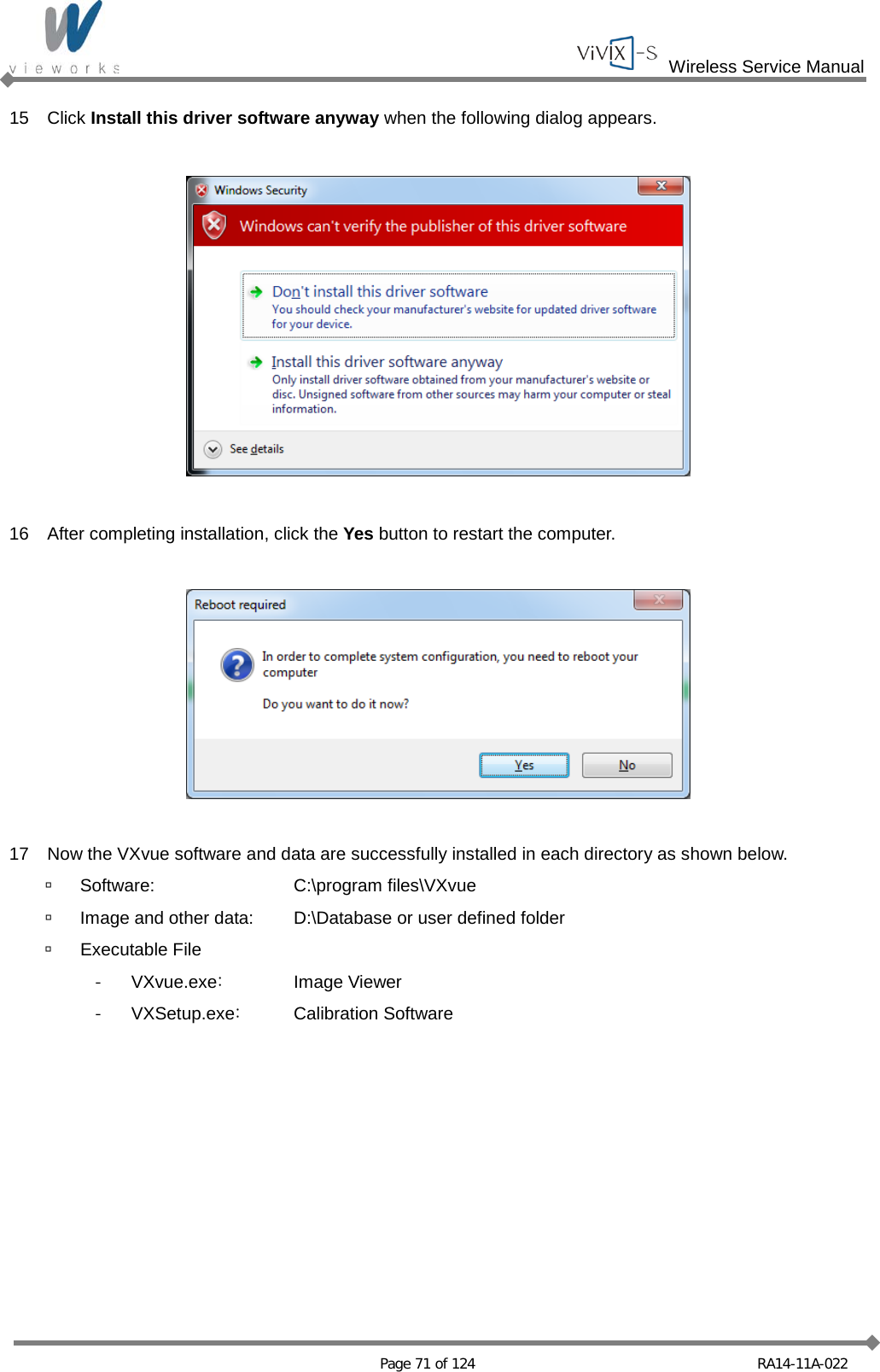  Wireless Service Manual   Page 71 of 124 RA14-11A-022 15 Click Install this driver software anyway when the following dialog appears.    16 After completing installation, click the Yes button to restart the computer.    17 Now the VXvue software and data are successfully installed in each directory as shown below.  Software:  C:\program files\VXvue  Image and other data:   D:\Database or user defined folder  Executable File -  VXvue.exe: Image Viewer - VXSetup.exe: Calibration Software  