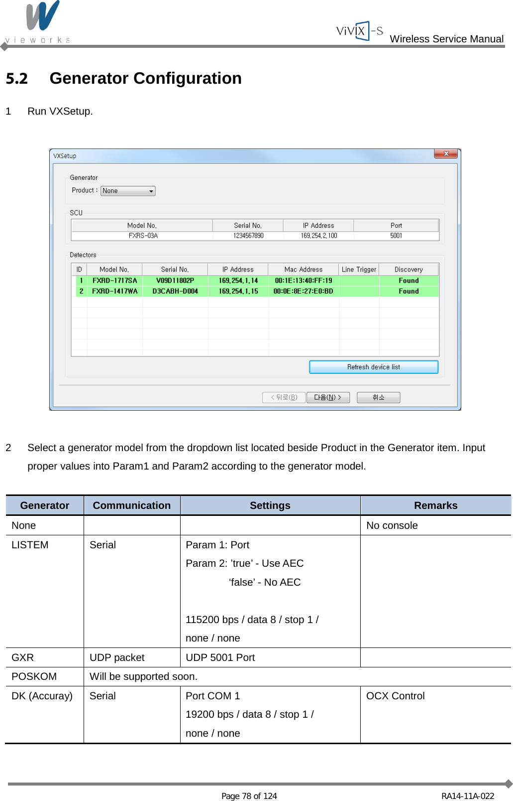  Wireless Service Manual   Page 78 of 124 RA14-11A-022 5.2 Generator Configuration 1  Run VXSetup.    2  Select a generator model from the dropdown list located beside Product in the Generator item. Input proper values into Param1 and Param2 according to the generator model.  Generator Communication Settings Remarks None      No console LISTEM Serial Param 1: Port Param 2: ’true’ - Use AEC   ‘false’ - No AEC  115200 bps / data 8 / stop 1 /   none / none  GXR UDP packet UDP 5001 Port   POSKOM Will be supported soon. DK (Accuray) Serial Port COM 1 19200 bps / data 8 / stop 1 /   none / none OCX Control  