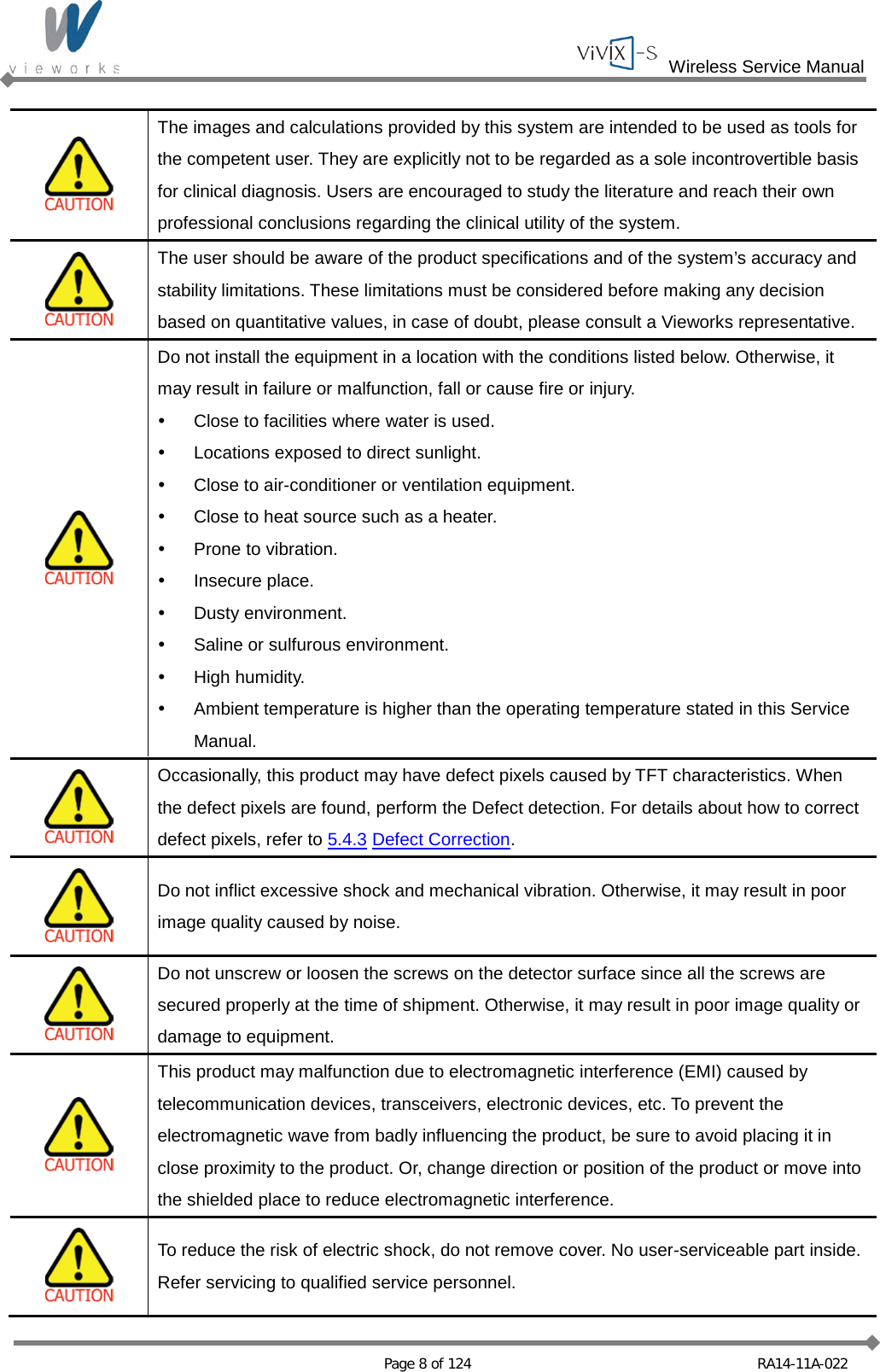  Wireless Service Manual   Page 8 of 124 RA14-11A-022   The images and calculations provided by this system are intended to be used as tools for the competent user. They are explicitly not to be regarded as a sole incontrovertible basis for clinical diagnosis. Users are encouraged to study the literature and reach their own professional conclusions regarding the clinical utility of the system.  The user should be aware of the product specifications and of the system’s accuracy and stability limitations. These limitations must be considered before making any decision based on quantitative values, in case of doubt, please consult a Vieworks representative.  Do not install the equipment in a location with the conditions listed below. Otherwise, it may result in failure or malfunction, fall or cause fire or injury.  Close to facilities where water is used.  Locations exposed to direct sunlight.  Close to air-conditioner or ventilation equipment.  Close to heat source such as a heater.  Prone to vibration.  Insecure place.  Dusty environment.  Saline or sulfurous environment.  High humidity.  Ambient temperature is higher than the operating temperature stated in this Service Manual.  Occasionally, this product may have defect pixels caused by TFT characteristics. When the defect pixels are found, perform the Defect detection. For details about how to correct defect pixels, refer to 5.4.3 Defect Correction.  Do not inflict excessive shock and mechanical vibration. Otherwise, it may result in poor image quality caused by noise.  Do not unscrew or loosen the screws on the detector surface since all the screws are secured properly at the time of shipment. Otherwise, it may result in poor image quality or damage to equipment.  This product may malfunction due to electromagnetic interference (EMI) caused by telecommunication devices, transceivers, electronic devices, etc. To prevent the electromagnetic wave from badly influencing the product, be sure to avoid placing it in close proximity to the product. Or, change direction or position of the product or move into the shielded place to reduce electromagnetic interference.  To reduce the risk of electric shock, do not remove cover. No user-serviceable part inside. Refer servicing to qualified service personnel. 