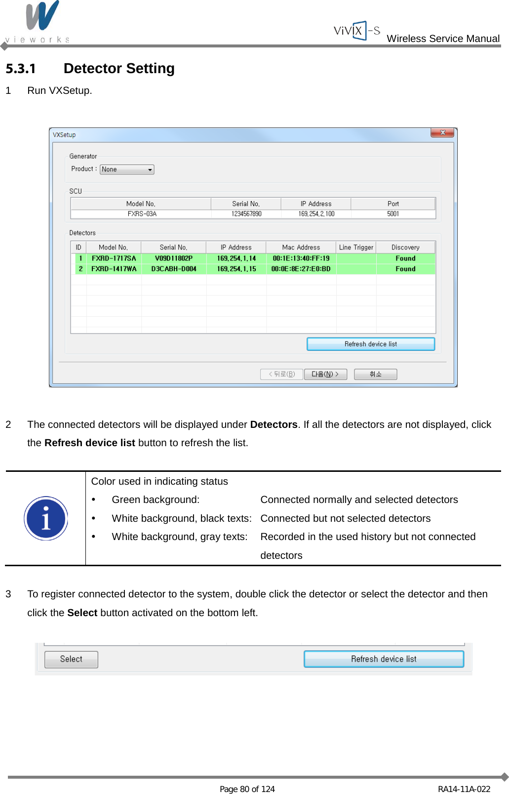  Wireless Service Manual   Page 80 of 124 RA14-11A-022 5.3.1 Detector Setting 1  Run VXSetup.    2  The connected detectors will be displayed under Detectors. If all the detectors are not displayed, click the Refresh device list button to refresh the list.   Color used in indicating status  Green background:  Connected normally and selected detectors  White background, black texts:  Connected but not selected detectors  White background, gray texts:   Recorded in the used history but not connected    detectors  3  To register connected detector to the system, double click the detector or select the detector and then click the Select button activated on the bottom left.    