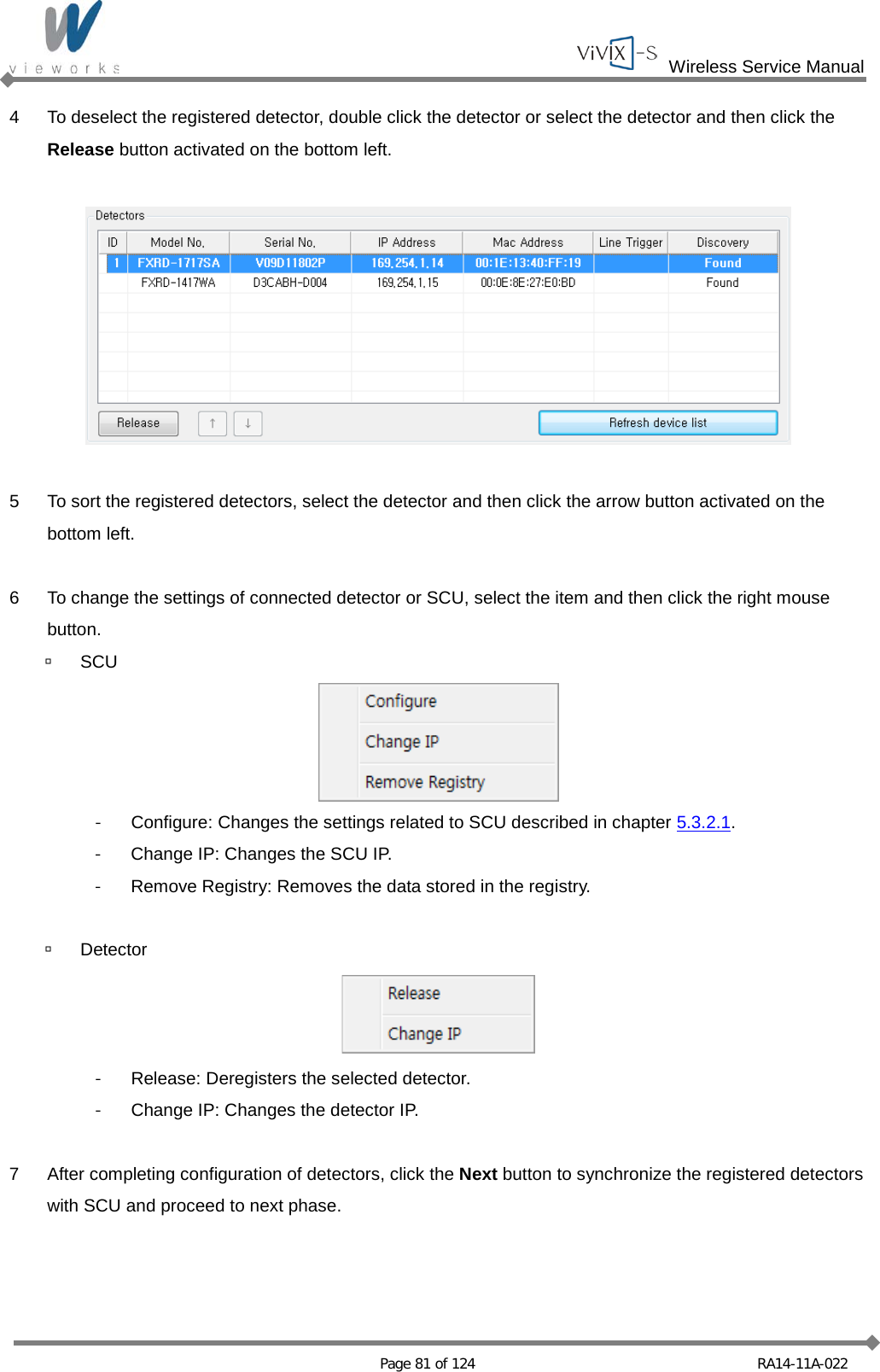  Wireless Service Manual   Page 81 of 124 RA14-11A-022 4  To deselect the registered detector, double click the detector or select the detector and then click the Release button activated on the bottom left.    5  To sort the registered detectors, select the detector and then click the arrow button activated on the bottom left.  6  To change the settings of connected detector or SCU, select the item and then click the right mouse button.  SCU  - Configure: Changes the settings related to SCU described in chapter 5.3.2.1. - Change IP: Changes the SCU IP. - Remove Registry: Removes the data stored in the registry.   Detector  - Release: Deregisters the selected detector. - Change IP: Changes the detector IP.  7  After completing configuration of detectors, click the Next button to synchronize the registered detectors with SCU and proceed to next phase.   