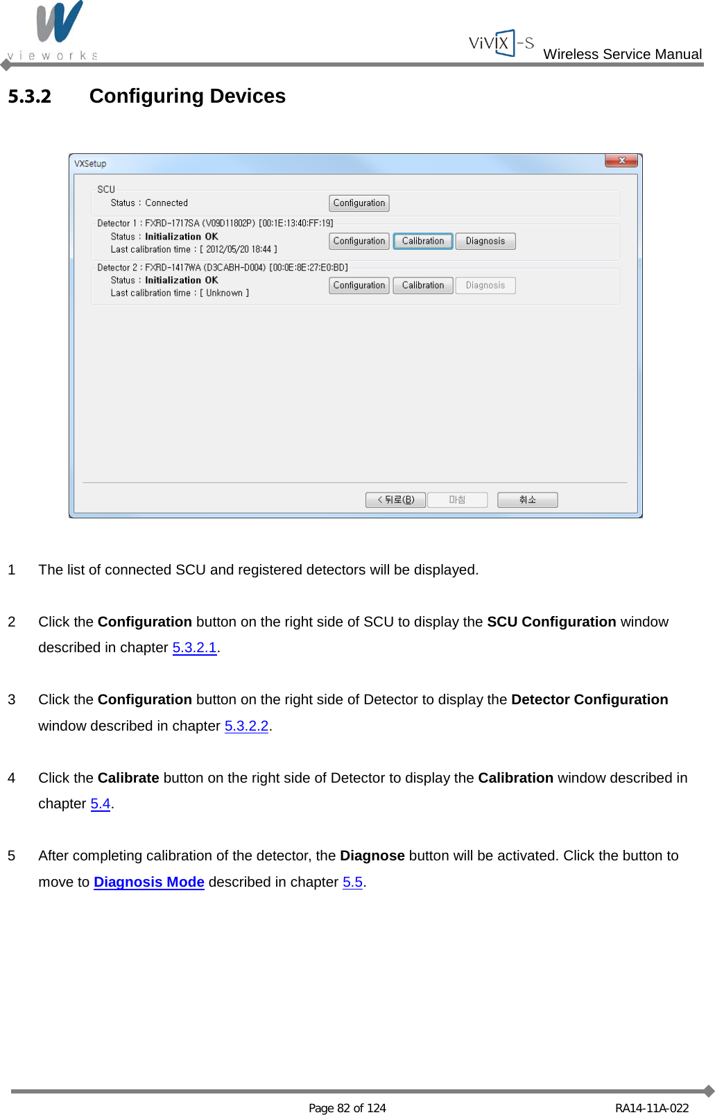  Wireless Service Manual   Page 82 of 124 RA14-11A-022 5.3.2 Configuring Devices    1  The list of connected SCU and registered detectors will be displayed.  2  Click the Configuration button on the right side of SCU to display the SCU Configuration window described in chapter 5.3.2.1.  3  Click the Configuration button on the right side of Detector to display the Detector Configuration window described in chapter 5.3.2.2.  4  Click the Calibrate button on the right side of Detector to display the Calibration window described in chapter 5.4.  5  After completing calibration of the detector, the Diagnose button will be activated. Click the button to move to Diagnosis Mode described in chapter 5.5.  