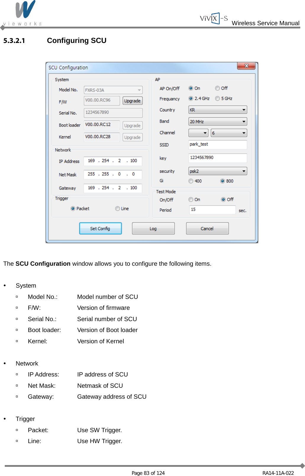  Wireless Service Manual   Page 83 of 124 RA14-11A-022 5.3.2.1 Configuring SCU    The SCU Configuration window allows you to configure the following items.   System  Model No.: Model number of SCU  F/W: Version of firmware  Serial No.: Serial number of SCU  Boot loader: Version of Boot loader  Kernel: Version of Kernel   Network  IP Address: IP address of SCU  Net Mask: Netmask of SCU  Gateway: Gateway address of SCU   Trigger  Packet: Use SW Trigger.  Line: Use HW Trigger. 