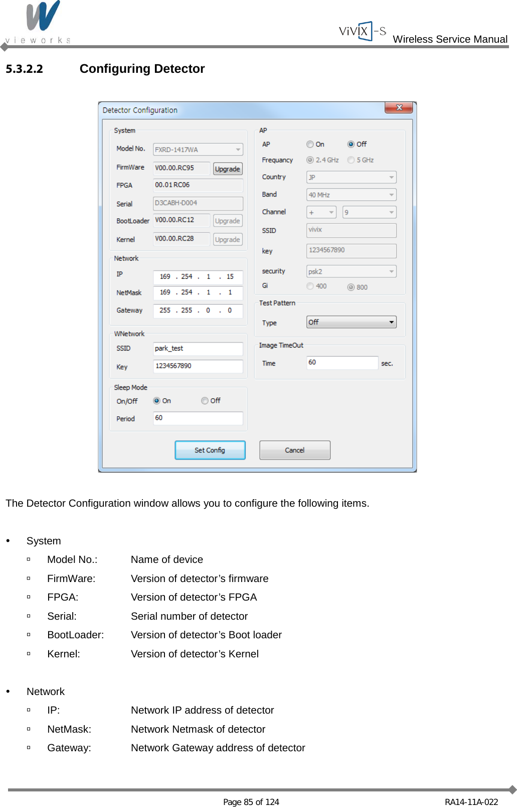  Wireless Service Manual   Page 85 of 124 RA14-11A-022 5.3.2.2 Configuring Detector    The Detector Configuration window allows you to configure the following items.   System  Model No.: Name of device  FirmWare: Version of detector’s firmware  FPGA: Version of detector’s FPGA  Serial: Serial number of detector  BootLoader: Version of detector’s Boot loader  Kernel: Version of detector’s Kernel   Network  IP: Network IP address of detector  NetMask: Network Netmask of detector  Gateway: Network Gateway address of detector  