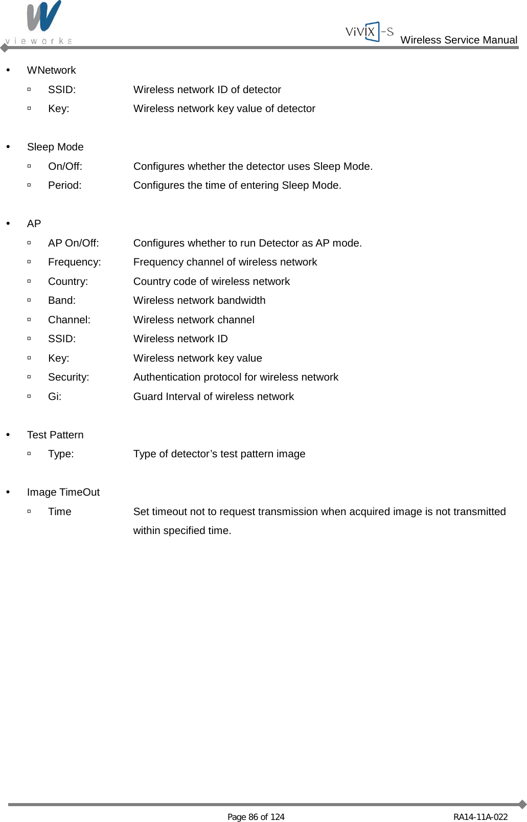  Wireless Service Manual   Page 86 of 124 RA14-11A-022  WNetwork  SSID: Wireless network ID of detector  Key: Wireless network key value of detector   Sleep Mode  On/Off: Configures whether the detector uses Sleep Mode.  Period: Configures the time of entering Sleep Mode.   AP  AP On/Off: Configures whether to run Detector as AP mode.  Frequency: Frequency channel of wireless network  Country: Country code of wireless network  Band: Wireless network bandwidth  Channel: Wireless network channel  SSID: Wireless network ID   Key: Wireless network key value   Security: Authentication protocol for wireless network  Gi: Guard Interval of wireless network   Test Pattern  Type: Type of detector’s test pattern image   Image TimeOut  Time Set timeout not to request transmission when acquired image is not transmitted    within specified time.    