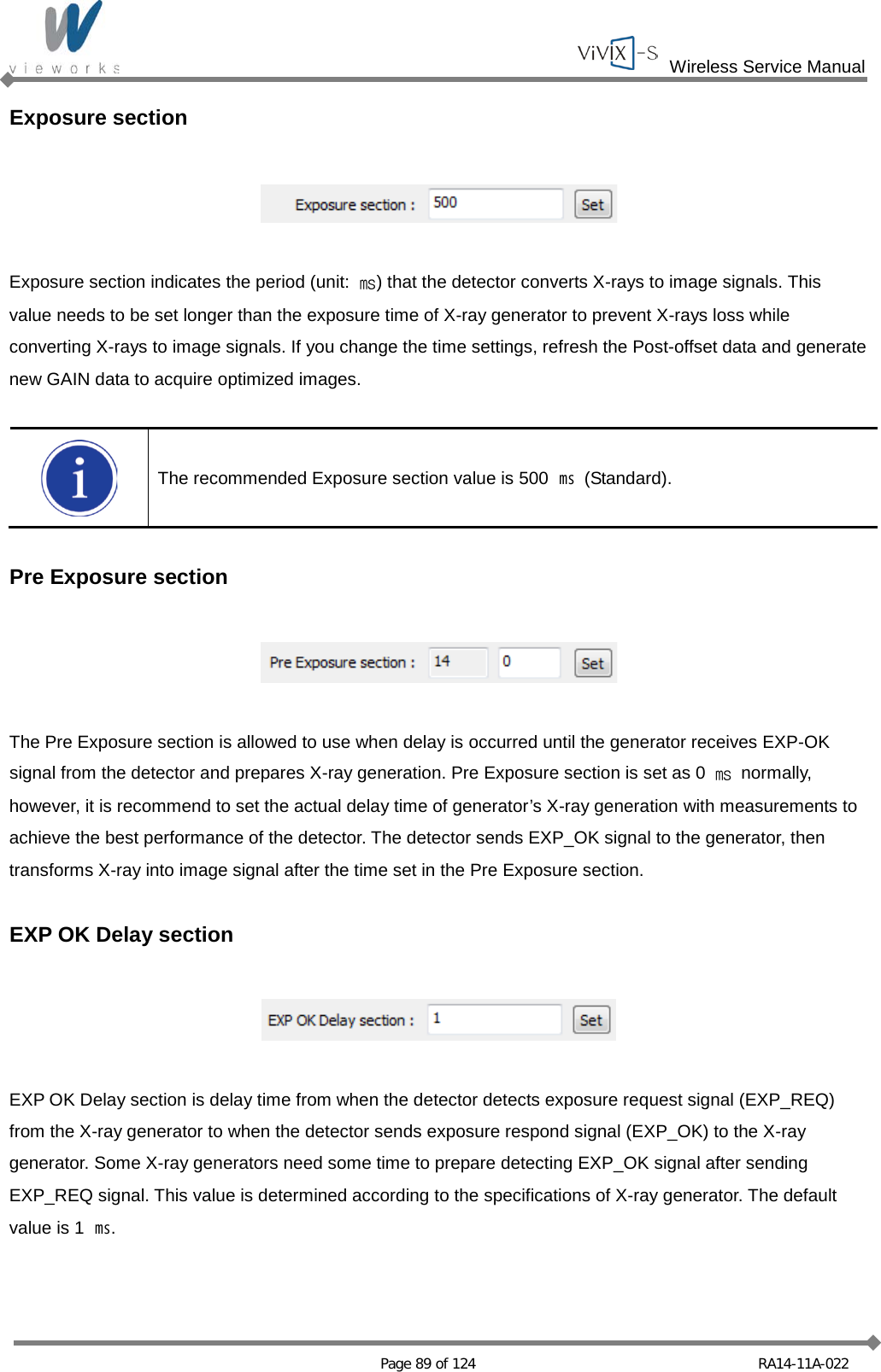  Wireless Service Manual   Page 89 of 124 RA14-11A-022 Exposure section    Exposure section indicates the period (unit:  ㎳) that the detector converts X-rays to image signals. This value needs to be set longer than the exposure time of X-ray generator to prevent X-rays loss while converting X-rays to image signals. If you change the time settings, refresh the Post-offset data and generate new GAIN data to acquire optimized images.   The recommended Exposure section value is 500 ㎳  (Standard).  Pre Exposure section    The Pre Exposure section is allowed to use when delay is occurred until the generator receives EXP-OK signal from the detector and prepares X-ray generation. Pre Exposure section is set as 0  ㎳ normally, however, it is recommend to set the actual delay time of generator’s X-ray generation with measurements to achieve the best performance of the detector. The detector sends EXP_OK signal to the generator, then transforms X-ray into image signal after the time set in the Pre Exposure section.  EXP OK Delay section    EXP OK Delay section is delay time from when the detector detects exposure request signal (EXP_REQ) from the X-ray generator to when the detector sends exposure respond signal (EXP_OK) to the X-ray generator. Some X-ray generators need some time to prepare detecting EXP_OK signal after sending EXP_REQ signal. This value is determined according to the specifications of X-ray generator. The default value is 1  ㎳.  