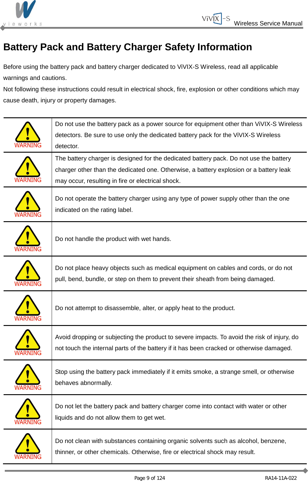  Wireless Service Manual   Page 9 of 124 RA14-11A-022 Battery Pack and Battery Charger Safety Information Before using the battery pack and battery charger dedicated to ViVIX-S Wireless, read all applicable warnings and cautions. Not following these instructions could result in electrical shock, fire, explosion or other conditions which may cause death, injury or property damages.   Do not use the battery pack as a power source for equipment other than ViVIX-S Wireless detectors. Be sure to use only the dedicated battery pack for the ViVIX-S Wireless detector.  The battery charger is designed for the dedicated battery pack. Do not use the battery charger other than the dedicated one. Otherwise, a battery explosion or a battery leak may occur, resulting in fire or electrical shock.  Do not operate the battery charger using any type of power supply other than the one indicated on the rating label.  Do not handle the product with wet hands.  Do not place heavy objects such as medical equipment on cables and cords, or do not pull, bend, bundle, or step on them to prevent their sheath from being damaged.  Do not attempt to disassemble, alter, or apply heat to the product.  Avoid dropping or subjecting the product to severe impacts. To avoid the risk of injury, do not touch the internal parts of the battery if it has been cracked or otherwise damaged.  Stop using the battery pack immediately if it emits smoke, a strange smell, or otherwise behaves abnormally.  Do not let the battery pack and battery charger come into contact with water or other liquids and do not allow them to get wet.  Do not clean with substances containing organic solvents such as alcohol, benzene, thinner, or other chemicals. Otherwise, fire or electrical shock may result. 